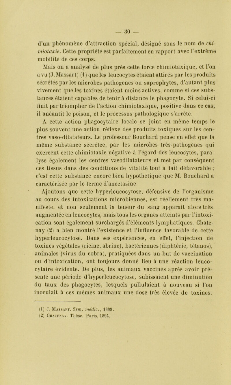 d’un phénomène d’attraction spécial, désigné sous le nom de chi- miotaxie. Cette propriété est parfaitement en rapport avec l’extrême mobilité de ces corps. Mais on a analysé de plus près cette force chinnotaxique, et l’on a vu (J. Massart) ( I ) que les leucocytes étaient attirés par les produits sécrétés par les microbes pathogènes ou saprophytes, d’autant plus vivement que les toxines étaient moius actives, comme si ces subs- tances étaient capables de tenir à distance le phagocyte. Si celui-ci finit par triompher de l’action chimiotaxique, positive dans ce cas, il anéantit le poison, et le processus pathologique s’arrête. A cette action phagocytaire locale se joint en même temps le plus souvent une action réflexe des produits toxiques sur les cen- tres vaso-dilatateurs. Le professeur Bouchard pense en effet que la même substance sécrétée, par les microbes très-pathogènes qui exercent cette chimiotaxie négative à l’égard des leucocytes, para- lyse également les centres vasodilatateurs et met par conséquent ces tissus dans des conditions de vitalité tout à fait défavorable ; c’est cette substance encore bien hypothétique que M. Bouchard a caractérisée par le terme d’anectasine. Ajoutons que cette hyperleucocytose, défensive de l’organisme au cours des intoxications microbiennes, est réellement très ma- nifeste, et non seulement la teneur du sang apparaît alors très augmentée en leucocytes, mais tous les organes atteints par l’intoxi- cation sont également surchargés d'éléments lymphatiques. Chate- nay (2) a bien montré l’existence et l’iufluence favorable de cette hyperleucocytose. Dans ses expériences, en effet, l’injection de toxines végétales (ricine, abrine), bactériennes (diphtérie, tétanos), animales (virus du cobra), pratiquées dans un but de vaccination ou d’intoxication, ont toujours donné lieu à une réaction leuco- cytaire évidente. De plus, les animaux vaccinés après avoir pré- senté une période d’hyperleucocytose, subissaient une diminution du taux des phagocytes, lesquels pullulaient à nouveau si l’on inoculait à ces mêmes animaux une dose très élevée de toxines. (1) J. Massart. Sem. médic., 1889. (2) Chatenay. Thèse. Paris, 1894.
