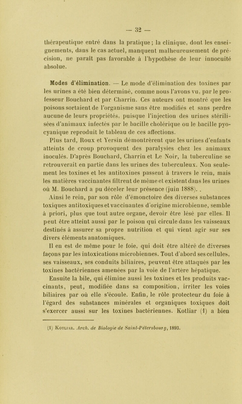 thérapeutique eutré dans la pratique; la clinique, dout les ensei- gnements, dans le cas actuel, manquent malheureusement de pré- cision, ne paraît pas favorable à l’hypothèse de leur innocuité absolue. Modes d’élimination. — Le mode d’élimination des toxines par les urines a été bien déterminé, comme nous l’avons vu, par le pro- fesseur Bouchard et par Charrin. Ces auteurs ont montré que les poisons sortaient de l’organisme sans être modifiés et sans perdre aucune de leurs propriétés, puisque l’injection des urines stérili- sées d’animaux infectés par le bacille cholérique ou le bacille pyo- cyanique reproduit le tableau de ces affections. Plus tard, Roux et Yersin démontrèrent que les urines d’enfants atteints de croup provoquent des paralysies chez les animaux inoculés. D’après Bouchard, Charrin et Le Noir, la tuberculine se retrouverait en partie dans les urines des tuberculeux. Non seule- ment les toxines et les antitoxines passent à travers le rein, mais les matières vaccinantes filtrent de même et existent dans les urines où M. Bouchard a pu déceler leur présence (juin 1888). . Ainsi le rein, par son rôle d’émonctoire des diverses substances toxiques antitoxiques et vaccinantes d'origine microbienne, semble à priori, plus que tout autre organe, devoir être lésé par elles. Il peut être atteint aussi par le poison qui circule dans les vaisseaux destinés à assurer sa propre nutrition et qui vient agir sur ses divers éléments anatomiques. Il en est de même pour le foie, qui doit être altéré de diverses façons par les intoxications microbiennes. Tout d’abord ses cellules, ses vaisseaux, ses conduits biliaires, peuvent être attaqués par les toxines bactériennes amenées par la voie de l’artère hépatique. Ensuite la bile, qui élimine aussi les toxines et les produits vac- cinants, peut, modifiée dans sa composition, irriter les voies biliaires par où elle s’écoule. Enfin, le rôle protecteur du foie à l’égard des substances minérales et organiques toxiques doit s’exercer aussi sur les toxines bactériennes. Kotliar (!) a bien (1) Kotliar. Arc/i. de Biologie de Sciinl-Pétersbouî g, 1893.