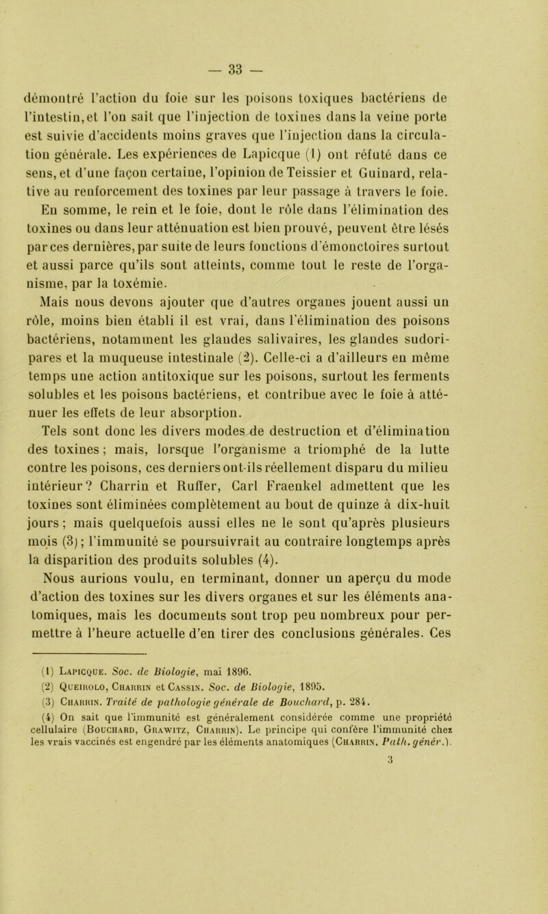 démontré l’action du foie sur les poisons toxiques bactériens de l’intestin,et l’on sait que l’injection de toxines dans la veine porte est suivie d’accidents moins graves que l'injectiou dans la circula- tion générale. Les expériences de Lapicque (I) ont réfuté dans ce sens, et d'une façon certaine, l’opinion de Teissier et Guinard, rela- tive au renforcement des toxines par leur passage à travers le foie. En somme, le rein et le foie, dont le rôle dans l’élimination des toxines ou dans leur atténuation est bien prouvé, peuvent être lésés par ces dernières, par suite de leurs fonctions d’émonctoires surtout et aussi parce qu’ils sont atteints, comme tout le reste de l’orga- nisme, par la toxémie. Mais nous devons ajouter que d’autres organes jouent aussi un rôle, moins bien établi il est vrai, dans l’élimination des poisons bactériens, notamment les glandes salivaires, les glandes sudori- pares et la muqueuse intestinale (2). Celle-ci a d’ailleurs en même temps une action antitoxique sur les poisons, surtout les ferments solubles et les poisons bactériens, et contribue avec le foie à atté- nuer les effets de leur absorption. Tels sont donc les divers modes de destruction et d’élimination des toxines ; mais, lorsque l’organisme a triomphé de la lutte contre les poisons, ces derniers out ils réellement disparu du milieu intérieur? Charrin et Ruffer, Cari Fraenkel admettent que les toxines sont éliminées complètement au bout de quinze à dix-huit jours ; mais quelquefois aussi elles ne le sont qu’après plusieurs mois (3) ; l'immunité se poursuivrait au contraire longtemps après la disparition des produits solubles (4). Nous aurions voulu, en terminant, donner un aperçu du mode d’action des toxines sur les divers organes et sur les éléments ana- tomiques, mais les documents sont trop peu nombreux pour per- mettre à l’heure actuelle d’en tirer des conclusions générales. Ces (1) Lapicque. Soc. de Biologie, mai 1896. (2) Queirolo, Charrin et Cassin. Soc. de Biologie, 1895. (3) Charrin. Traité de 'pathologie générale de Bouchard, p. 284. (4) On sait que l'immunitc est généralement considérée comme une propriété cellulaire (Bouchard, Grawitz, Charrin). Le principe qui confère l’immunité chez les vrais vaccinés est engendré par les éléments anatomiques (Charrin. Path. génér.). 3