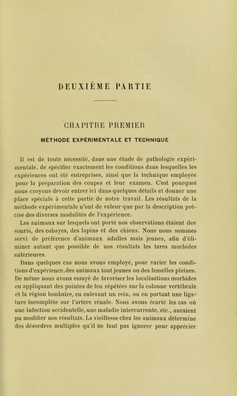 DEUXIEME PARTIE CHAPITRE PREMIER MÉTHODE EXPÉRIMENTALE ET TECHNIQUE 11 est de toute nécessité, dans une étude de pathologie expéri- mentale, de spécifier exactement les conditions dans lesquelles les expériences ont été entreprises, ainsi que la technique employée pour la préparation des coupes et leur examen. C’est pourquoi nous croyons devoir entrer ici dans quelques détails et donner une place spéciale à cette partie de notre travail. Les résultats de la méthode expérimentale n’ont de valeur que par la description pré- cise des diverses modalités de l’expérience. Les animaux sur lesquels ont porté nos observations étaient des souris, des cobayes, des lapins et des chiens. Nous nous sommes servi de préférence d’animaux adultes mais jeunes, afin d’éli- miner autant que possible de nos résultats les tares morbides antérieures. Dans quelques cas nous avons employé, pour varier les condi- tions d’expérience, des animaux tout jeunes ou des femelles pleines. De même nous avons essayé de favoriser les localisations morbides en appliquant des pointes de feu répétées sur la colonne vertébrale et la région lombaire, en enlevant un rein, ou en portant une liga- ture incomplète sur l’artère rénale. Nous avons écarté les cas où une infection accidentelle, une maladie intercurrente, etc., auraient pu modifier nos résultats. La vieillesse chez les animaux détermine des désordres multiples qu’il ne faut pas ignorer pour apprécier