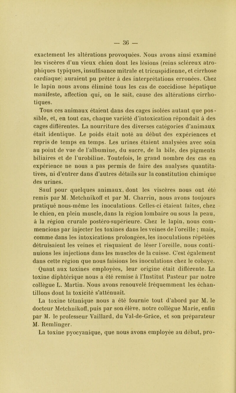 exactement les altérations provoquées. Nous avons ainsi examiné les viscères d’un vieux chien dont les lésions (reins scléreux atro- phiques typiques, insuffisance mitrale et tricuspidienne, et cirrhose cardiaque) auraient pu prêter à des interprétations erronées. Chez le lapin nous avons éliminé tous les cas de coccidiose hépatique manifeste, affection qui, on le sait, cause des altérations cirrlio- tiques. Tous ces animaux étaient dans des cages isolées autant que pos- sible, et, en tout cas, chaque variété d’intoxication répondait à des cages différentes. La nourriture des diverses catégories d’animaux était identique. Le poids était noté au début des expériences et repris de temps en temps. Les urines étaient analysées avec soin au point de vue de l’albumine, du sucre, de la bile, des pigments biliaires et de l’urobiline. Toutefois, le grand nombre des cas en expérience ne nous a pas permis de faire des analyses quantita- tives, ni d’entrer dans d’autres détails sur la constitution chimique des urines. Sauf pour quelques animaux, dont les viscères nous ont été remis parM. Metchnikofï et par M. Cliarrin, nous avons toujours pratiqué nous-même les inoculations. Celles-ci étaient faites, chez le chien, en plein muscle,dans la région lombaire ou sous la peau, à la région crurale postéro-supérieure. Chez le lapin, nous com- mencions par injecter les toxines dans les veines de l’oreille ; mais, comme dans les intoxications prolongées, les inoculations répétées détruisaient les veines et risquaient de léser l'oreille, nous conti- nuions les injections dans les muscles de la cuisse. C’est également dans cette région que nous faisions les inoculations chez le cobaye. Quant aux toxines employées, leur origine était différente. La toxine diphtérique nous a été remise à l’Institut Pasteur par notre collègue L. Martin. Nous avons renouvelé fréquemment les échan- tillons dont la toxicité s’atténuait. La toxine tétanique nous a été fournie tout d’abord par M. le docteur Metchnikofï, puis par son élève, notre collègue Marie, enfin par M. le professeur Vaillard, du Val-de-Gràce, et son préparateur M. Remlinger. La toxine pyocyanique, que nous avons employée au début, pro-