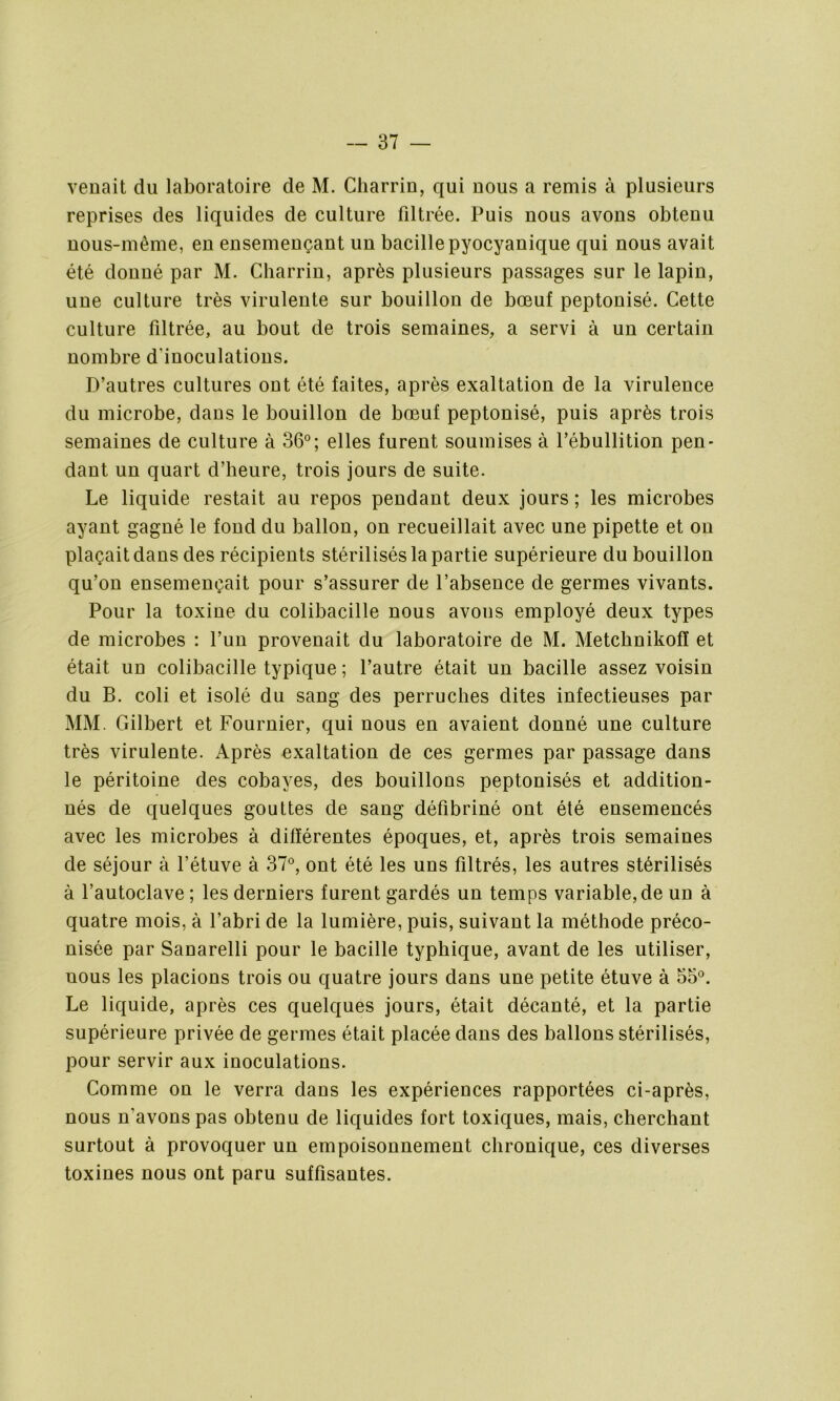 venait du laboratoire de M. Charriu, qui nous a remis à plusieurs reprises des liquides de culture filtrée. Puis nous avons obtenu nous-même, en ensemençant un bacille pyocyanique qui nous avait été donné par M. Charriu, après plusieurs passages sur le lapin, une culture très virulente sur bouillon de bœuf peptonisé. Cette culture filtrée, au bout de trois semaines, a servi à un certain nombre d'inoculations. D’autres cultures ont été faites, après exaltation de la virulence du microbe, dans le bouillon de bœuf peptonisé, puis après trois semaines de culture à 36°; elles furent soumises à l’ébullition pen- dant un quart d’heure, trois jours de suite. Le liquide restait au repos pendant deux jours ; les microbes ayant gagné le fond du ballon, on recueillait avec une pipette et on plaçait dans des récipients stérilisés la partie supérieure du bouillon qu’on ensemençait pour s’assurer de l’absence de germes vivants. Pour la toxine du colibacille nous avons employé deux types de microbes : l’un provenait du laboratoire de M. Metchnikofï et était un colibacille typique ; l’autre était un bacille assez voisin du B. coli et isolé du sang des perruches dites infectieuses par MM. Gilbert et Fournier, qui nous en avaient donné une culture très virulente. Après exaltation de ces germes par passage dans le péritoine des cobayes, des bouillons peptonisés et addition- nés de quelques gouttes de sang défibriné ont été ensemencés avec les microbes à différentes époques, et, après trois semaines de séjour à l’étuve à 37°, ont été les uns filtrés, les autres stérilisés à l’autoclave ; les derniers furent gardés un temps variable, de un à quatre mois, à l’abri de la lumière, puis, suivant la méthode préco- nisée par Sanarelli pour le bacille typhique, avant de les utiliser, nous les placions trois ou quatre jours dans une petite étuve à 55°. Le liquide, après ces quelques jours, était décanté, et la partie supérieure privée de germes était placée dans des ballons stérilisés, pour servir aux inoculations. Comme on le verra dans les expériences rapportées ci-après, nous n'avons pas obtenu de liquides fort toxiques, mais, cherchant surtout à provoquer un empoisonnement chronique, ces diverses toxines nous ont paru suffisantes.