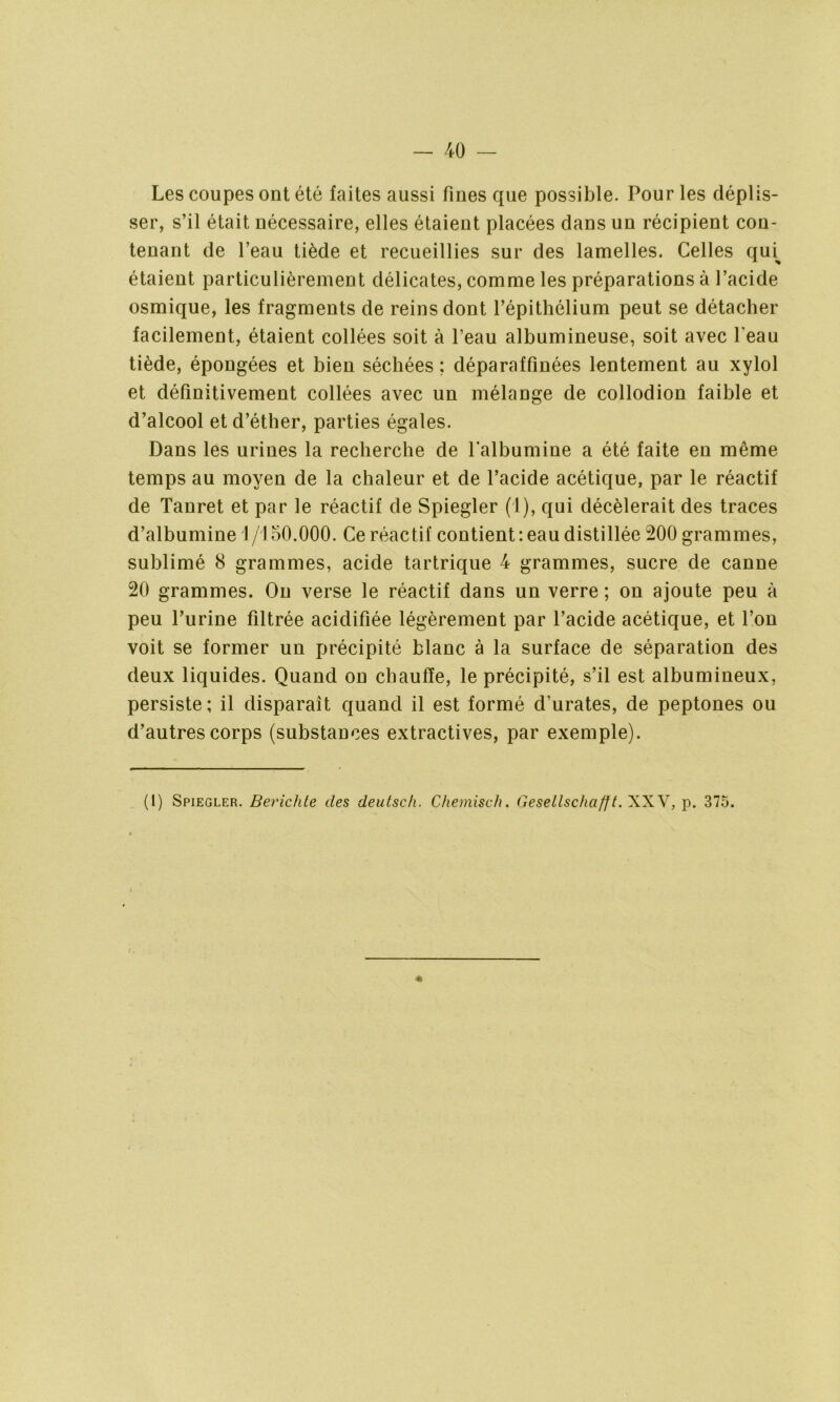Les coupes ont été faites aussi fines que possible. Pour les déplis- ser, s’il était nécessaire, elles étaient placées dans un récipient con- tenant de l’eau tiède et recueillies sur des lamelles. Celles qui^ étaient particulièrement délicates, comme les préparations à l’acide osmique, les fragments de reins dont l’épithélium peut se détacher facilement, étaient collées soit à l’eau albumineuse, soit avec l'eau tiède, épongées et bien séchées ; déparaffinées lentement au xylol et définitivement collées avec un mélange de collodion faible et d’alcool et d’éther, parties égales. Dans les urines la recherche de l’albumine a été faite en même temps au moyen de la chaleur et de l’acide acétique, par le réactif de Tanret et par le réactif de Spiegler (1), qui décèlerait des traces d’albumine 1/150.000. Ce réactif contient: eau distillée 200 grammes, sublimé 8 grammes, acide tartrique 4 grammes, sucre de canne 20 grammes. On verse le réactif dans un verre ; on ajoute peu à peu l’urine filtrée acidifiée légèrement par l’acide acétique, et l’on voit se former un précipité blanc à la surface de séparation des deux liquides. Quand on chauffe, le précipité, s’il est albumineux, persiste; il disparait quand il est formé d’urates, de peptones ou d’autres corps (substances extractives, par exemple). (I) Spiegler. Berichte des deutsch. Chemisch. GeseLlschcifft. XXV, p. 375. «
