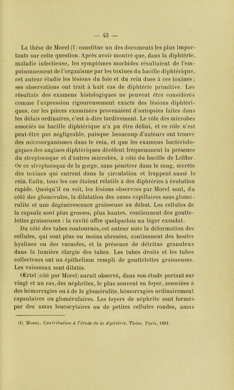 La thèse de Morel (1) constitue un des documents les plus impor- tants sur cette question. Après avoir montré que, dans la diphtérie, maladie infectieuse, les symptômes morbides résultaient de l’em- poisonnement de l’organisme par les toxiues du bacille diphtérique, cet auteur étudie les lésions du foie et du rein dues à ces toxines ; ses observations ont trait à huit cas de diphtérie primitive. Les résultats des examens histologiques ne peuvent être considérés comme l'expression rigoureusement exacte des lésions diphtéri- ques, car les pièces examinées provenaient d’autopsies faites dans les délais ordinaires, c’est-à-dire tardivement. Le rôle des microbes associés au bacille diphtérique n’a pu être défini, et ce rôle n'est peut-être pas négligeable, puisque beaucoup d’auteurs ont trouvé des microorganismes dans le rein, et que les examens bactériolo- giques des angines diphtériques décèlent fréquemment la présence du streptocoque et d’autres microbes, à côté du bacille de Loffler. Or ce streptocoque de la gorge, sans pénétrer dans le sang, sécrète des toxines qui entrent dans la circulation et frappent aussi le rein. Enfin, tous les cas étaient relatifs à des diphtéries à évolution rapide. Quoiqu’il en soit, les lésions observées par Morel sont, du côté des glomérules, la dilatation des anses capillaires sansglomé- rulite et une dégénérescence graisseuse au début. Les cellules de la capsule sont plus grosses, plus hautes, contiennent des goutte- lettes graisseuses : la cavité offre quelquefois un léger exsudât. Du côté des tubes contournés, cet auteur note la déformation des cellules, qui sont plus ou moins abrasées, contiennent des boules hyalines ou des vacuoles, et la présence de détritus granuleux dans la lumière élargie des tubes. Les tubes droits et les tubes collecteurs ont un épithélium rempli de gouttelettes graisseuses. Les vaisseaux sont dilatés. OErtel (cité par Morel) aurait observé, dans son étude portant sur vingt et un cas, des néphrites, le plus souvent en foyer, associées à des hémorragies ou à de la glomérulite, hémorragies ordinairement capsulaires ou glomérulaires. Les foyers de néphrite sont formés par des amas leucocytaires ou de petites cellules rondes, amas (1) Morel. Contribution à l'étude de la diphtérie. Thèse. Paeis, 1891.