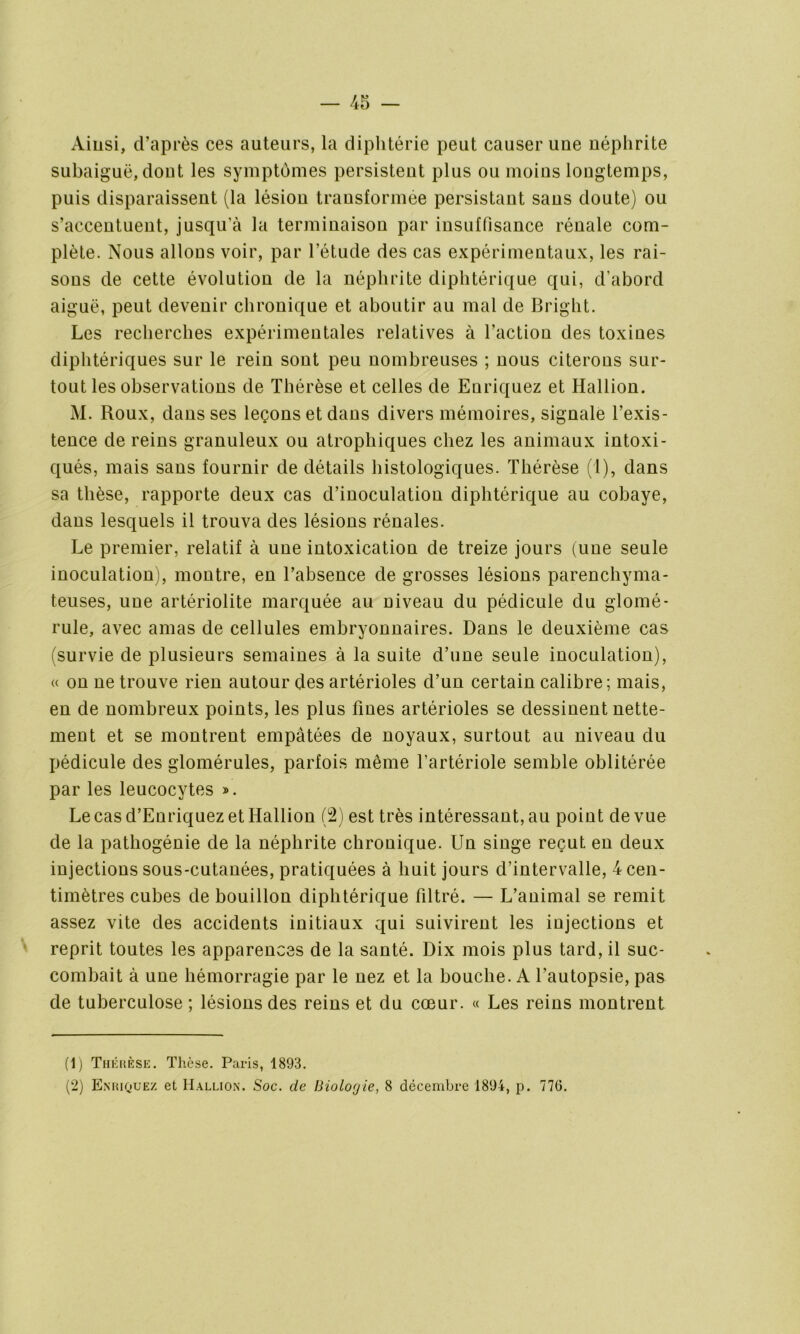 Ainsi, d’après ces auteurs, la diphtérie peut causer une néphrite subaiguë, dout les symptômes persistent plus ou moins longtemps, puis disparaissent (la lésion transformée persistant sans doute) ou s’accentuent, jusqu’à la terminaison par insuffisance rénale com- plète. Nous allons voir, par l’étude des cas expérimentaux, les rai- sons de cette évolution de la néphrite diphtérique qui, d’abord aiguë, peut devenir chronique et aboutir au mal de Bright. Les recherches expérimentales relatives à l’action des toxines diphtériques sur le rein sont peu nombreuses ; nous citerons sur- tout les observations de Thérèse et celles de Enriquez et Hallion. M. Roux, dans ses leçons et dans divers mémoires, signale l’exis- tence de reins granuleux ou atrophiques chez les animaux intoxi- qués, mais sans fournir de détails histologiques. Thérèse (l), dans sa thèse, rapporte deux cas d’inoculation diphtérique au cobaye, dans lesquels il trouva des lésions rénales. Le premier, relatif à une intoxication de treize jours (une seule inoculation), montre, en l’absence de grosses lésions parenchyma- teuses, une artériolite marquée au niveau du pédicule du glomé- rule, avec amas de cellules embryonnaires. Dans le deuxième cas (survie de plusieurs semaines à la suite d’une seule inoculation), « on ne trouve rien autour des artérioles d’un certain calibre; mais, en de nombreux points, les plus fines artérioles se dessinent nette- ment et se montrent empâtées de noyaux, surtout au niveau du pédicule des glomérules, parfois même l’artériole semble oblitérée par les leucocytes ». Le cas d’Enriquez et Hallion (2) est très intéressant, au point de vue de la pathogénie de la néphrite chronique. Un singe reçut en deux injections sous-cutanées, pratiquées à huit jours d’intervalle, 4 cen- timètres cubes de bouillon diphtérique filtré. — L’animal se remit assez vite des accidents initiaux qui suivirent les injections et reprit toutes les apparences de la santé. Dix mois plus tard, il suc- combait à une hémorragie par le nez et la bouche. A l’autopsie, pas de tuberculose ; lésions des reins et du cœur. « Les reins montrent (1) Thérèse. Thèse. Paris, 1893. (2) Enriquez et Hallion. Soc. de Biologie, 8 décembre 1894, p. 776.