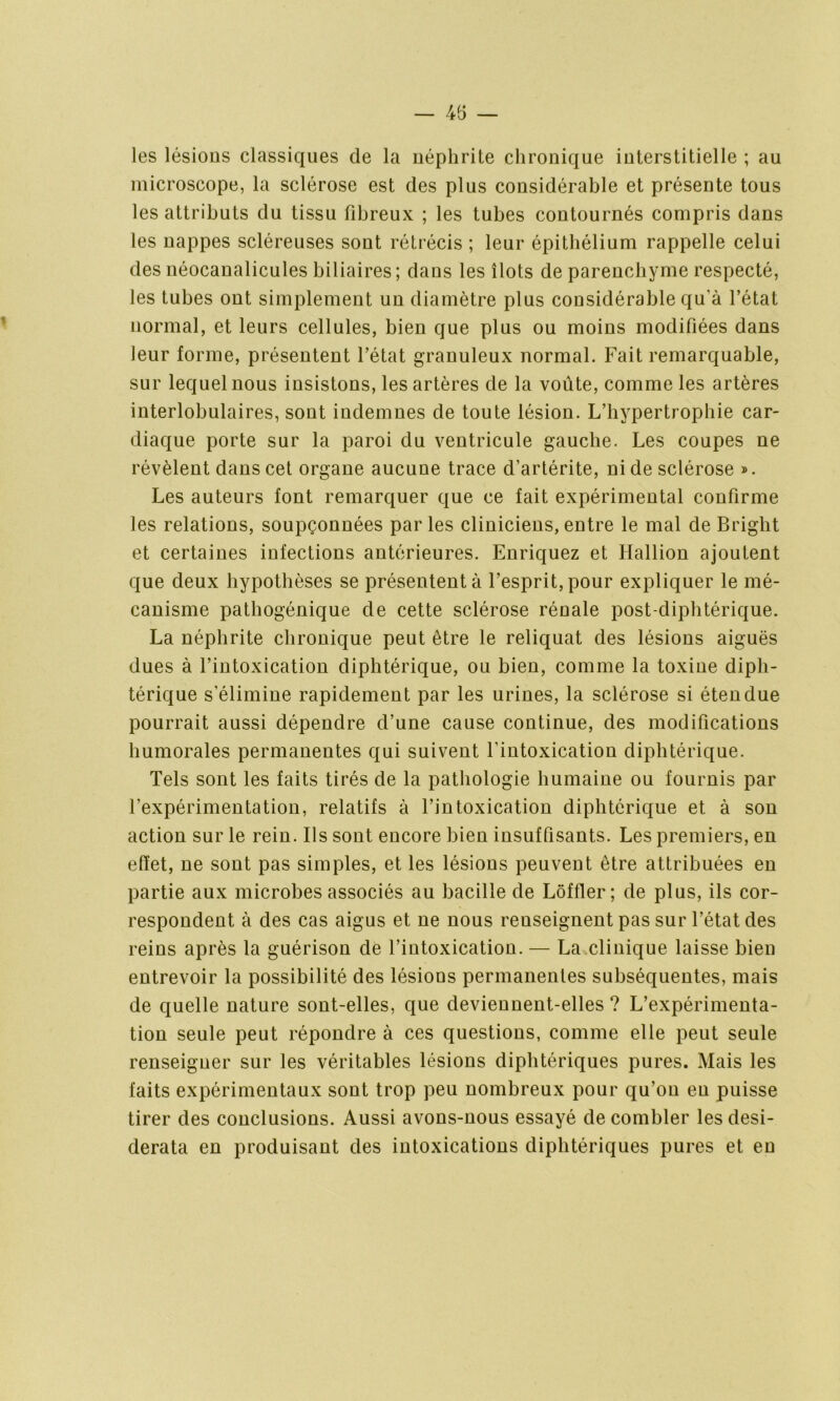 — 45 — les lésions classiques de la néphrite chronique interstitielle ; au microscope, la sclérose est des plus considérable et présente tous les attributs du tissu fibreux ; les tubes contournés compris dans les uappes scléreuses sont rétrécis ; leur épithélium rappelle celui des uéocanalicules biliaires; dans les îlots de parenchyme respecté, les tubes out simplement un diamètre plus considérable qu'à l’état normal, et leurs cellules, bien que plus ou moins modifiées dans leur forme, présentent l’état granuleux normal. Fait remarquable, sur lequel nous insistons, les artères de la voûte, comme les artères interlobulaires, sont indemnes de toute lésion. L’bvpertrophie car- diaque porte sur la paroi du ventricule gauche. Les coupes ne révèlent dans cet orgaue aucune trace d’artérite, ni de sclérose ». Les auteurs fout remarquer que ce fait expérimental confirme les relations, soupçonnées parles cliniciens, entre le mal de Bright et certaines infections antérieures. Enriquez et Hallion ajoutent que deux hypothèses se présentent à l’esprit, pour expliquer le mé- canisme pathogénique de cette sclérose rénale post-diphtérique. La néphrite chronique peut être le reliquat des lésions aiguës dues à l’intoxication diphtérique, ou bien, comme la toxine diph- térique s’élimine rapidement par les urines, la sclérose si étendue pourrait aussi dépendre d’une cause continue, des modifications humorales permanentes qui suivent l’intoxication diphtérique. Tels sont les faits tirés de la pathologie humaine ou fournis par l’expérimentation, relatifs à l’intoxication diphtérique et à son action sur le rein. Ils sont encore bien insuffisants. Les premiers, en effet, ne sont pas simples, et les lésions peuvent être attribuées en partie aux microbes associés au bacille de Lôffler ; de plus, ils cor- respondent à des cas aigus et ne nous renseignent pas sur l’état des reins après la guérison de l’intoxication. — La clinique laisse bien entrevoir la possibilité des lésions permanentes subséquentes, mais de quelle nature sont-elles, que deviennent-elles ? L’expérimenta- tion seule peut répondre à ces questions, comme elle peut seule renseigner sur les véritables lésions diphtériques pures. Mais les faits expérimentaux sont trop peu nombreux pour qu’on en puisse tirer des conclusions. Aussi avons-nous essayé de combler les desi- derata en produisant des intoxications diphtériques pures et en