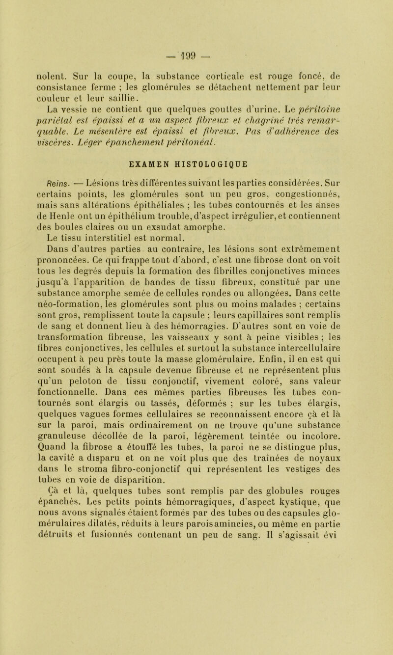 noient. Sur la coupe, la substance corticale est rouge foncé, de consistance ferme ; les glomérules se détachent nettement par leur couleur et leur saillie. La vessie ne contient que quelques gouttes d’urine. Le péritoine pariétal est épaissi et a un aspect fibreux et chagriné très remar- quable. Le mésentère est épaissi et fibreux. Pas d'adhérence des viscères. Léger épanchement péritonéal. EXAMEN HISTOLOGIQUE Reins. — Lésions très différentes suivant les parties considérées. Sur certains points, les glomérules sont un peu gros, congestionnés, mais sans altérations épithéliales ; les tubes contournés et les anses de Henle ont un épithélium trouble, d’aspect irrégulier, et contiennent des boules claires ou un exsudât amorphe. Le tissu interstitiel est normal. Dans d’autres parties au contraire, les lésions sont extrêmement prononcées. Ce qui frappe tout d’abord, c'est une fibrose dont on voit tous les degrés depuis la formation des fibrilles conjonctives minces jusqu’à l’apparition de bandes de tissu fibreux, constitué par une substance amorphe semée de cellules rondes ou allongées. Dans cette néo-formation, les glomérules sont plus ou moins malades ; certains sont gros, remplissent toute la capsule ; leurs capillaires sont remplis de sang et donnent lieu à des hémorragies. D’autres sont en voie de transformation fibreuse, les vaisseaux y sont à peine visibles ; les libres conjonctives, les cellules et surtout la substance intercellulaire occupent à peu près toute la masse glomérulaire. Enfin, il en est qui sont soudés à la capsule devenue fibreuse et ne représentent plus qu'un peloton de tissu conjonctif, vivement coloré, sans valeur fonctionnelle. Dans ces mêmes parties fibreuses les tubes con- tournés sont élargis ou tassés, déformés ; sur les tubes élargis, quelques vagues formes cellulaires se reconnaissent encore çà et là sur la paroi, mais ordinairement on ne trouve qu’une substance granuleuse décollée de la paroi, légèrement teintée ou incolore. Quand la fibrose a étouffé les tubes, la paroi ne se distingue plus, la cavité a disparu et on ne voit plus que des traînées de noyaux dans le stroma fibro-conjonctif qui représentent les vestiges des tubes en voie de disparition. Çà et là, quelques tubes sont remplis par des globules rouges épanchés. Les petits points hémorragiques, d’aspect kystique, que nous avons signalés étaient formés par des tubes ou des capsules glo- mérulaires dilatés, réduits à leurs parois amincies, ou même en partie détruits et fusionnés contenant un peu de sang. Il s’agissait évi