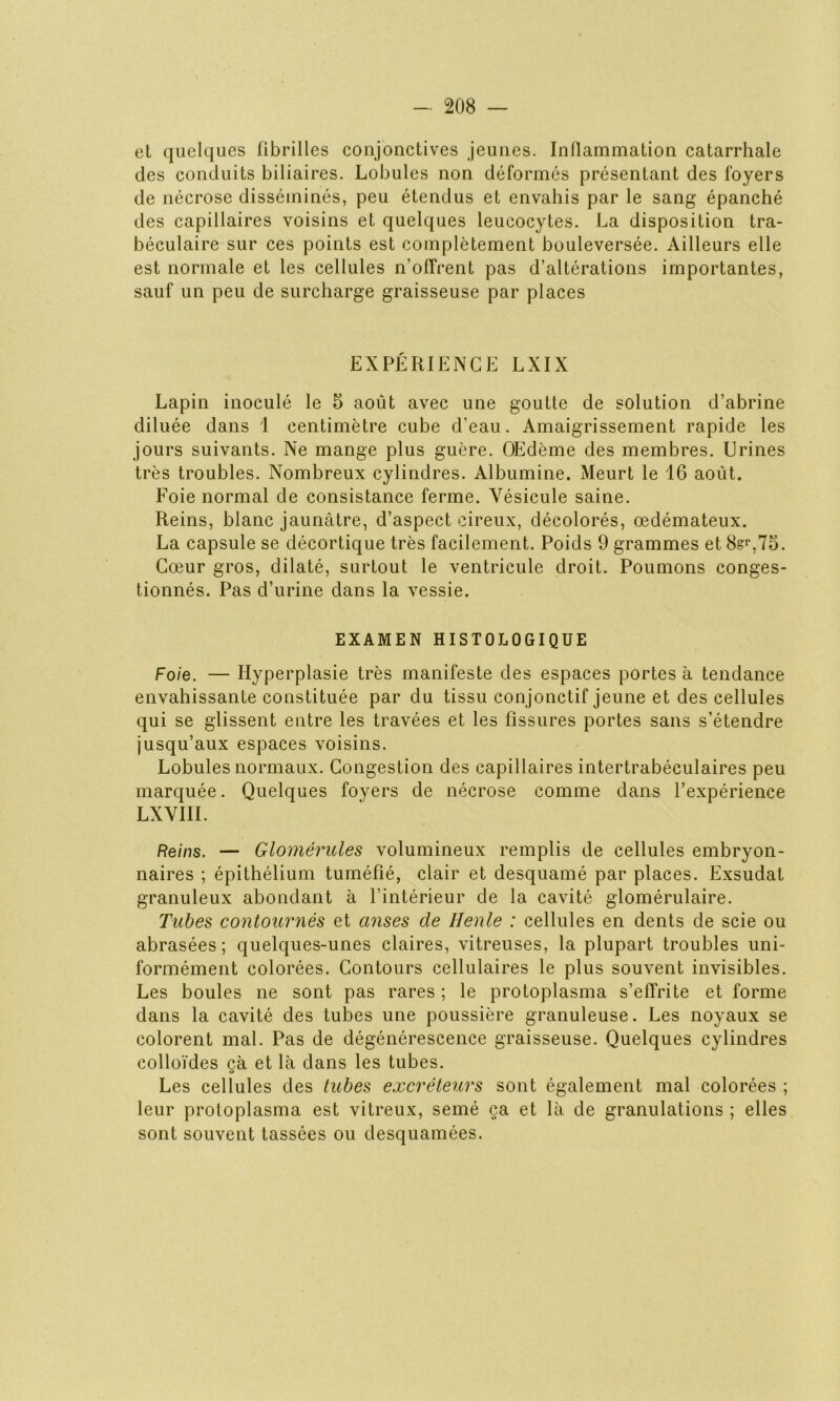 et quelques fibrilles conjonctives jeunes. Inflammation catarrhale des conduits biliaires. Lobules non déformés présentant des foyers de nécrose disséminés, peu étendus et envahis par le sang épanché des capillaires voisins et quelques leucocytes. La disposition tra- béculaire sur ces points est complètement bouleversée. Ailleurs elle est normale et les cellules n’offrent pas d’altérations importantes, sauf un peu de surcharge graisseuse par places EXPÉRIENCE LXIX Lapin inoculé le 5 août avec une goutte de solution d’abrine diluée dans 1 centimètre cube d’eau. Amaigrissement rapide les jours suivants. Ne mange plus guère. OEdème des membres. Urines très troubles. Nombreux cylindres. Albumine. Meurt le 16 août. Foie normal de consistance ferme. Vésicule saine. Reins, blanc jaunâtre, d’aspect cireux, décolorés, œdémateux. La capsule se décortique très facilement. Poids 9 grammes et 8?r,75. Cœur gros, dilaté, surtout le ventricule droit. Poumons conges- tionnés. Pas d’urine dans la vessie. EXAMEN HISTOLOGIQUE Foie. — Hyperplasie très manifeste des espaces portes à tendance envahissante constituée par du tissu conjonctif jeune et des cellules qui se glissent entre les travées et les fissures portes sans s’étendre jusqu’aux espaces voisins. Lobules normaux. Congestion des capillaires intertrabéculaires peu marquée. Quelques foyers de nécrose comme dans l’expérience LXVIII. Reins. — Glomérules volumineux remplis de cellules embryon- naires ; épithélium tuméfié, clair et desquamé par places. Exsudât granuleux abondant à l’intérieur de la cavité glomérulaire. Tubes contournés et anses de Henle : cellules en dents de scie ou abrasées ; quelques-unes claires, vitreuses, la plupart troubles uni- formément colorées. Contours cellulaires le plus souvent invisibles. Les boules ne sont pas rares ; le protoplasma s’effrite et forme dans la cavité des tubes une poussière granuleuse. Les noyaux se colorent mal. Pas de dégénérescence graisseuse. Quelques cylindres colloïdes çà et là dans les tubes. Les cellules des tubes excréteurs sont également mal colorées ; leur protoplasma est vitreux, semé ça et là de granulations ; elles sont souvent tassées ou desquamées.