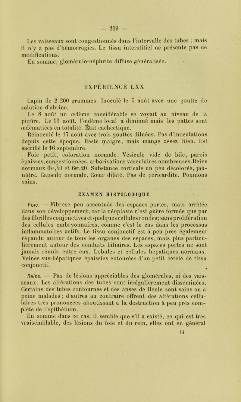 Les vaisseaux sont congestionnés dans l’intervalle des tubes ; mais il n’y a pas d’hémorragies. Le tissu interstitiel ne présente pas de modifications. En somme, glomérulo-néphrite diffuse généralisée. EXPÉRIENCE LXX Lapin de 2.200 grammes. Inoculé le 5 août avec une goutte de solution d’abrine. Le 8 août un œdème considérable se voyait au niveau de la piqûre. Le 10 août, l’œdème local a diminué mais les pattes sont œdématiées en totalité. État cachectique. Réinoculé le 17 août avec trois gouttes diluées. Pas d’inoculations depuis cette époque. Reste maigre, mais mange assez bien. Est sacrifié le 16 septembre. Foie petit, coloration normale. Vésicule vide de bile, parois épaisses, congestionnées, arborisations vasculaires nombreuses.Reins normaux 6?r,40 et 6sr,20. Substance corticale un peu décolorée, jau- nâtre. Capsule normale. Cœur dilaté. Pas de péricardite. Poumons sains. EXAMEN HISTOLOGIQUE Foie. — Fibrose peu accentuée des espaces portes, mais arrêtée dans son développement; car la néoplasie n’est guère formée que par des fibrilles conjonctives et quelques cellules rondes; sans prolifération des cellules embryonnaires, comme c’est le cas dans les processus inflammatoires actifs. Le tissu conjonctif est à peu près également répandu autour de tous les organes des espaces, mais plus particu- lièrement autour des conduits biliaires. Les espaces portes ne sont jamais réunis entre eux. Lobules et cellules hépatiques normaux. Veines sus-hépatiques épaissies entourées d’un petit cercle de tissu conjonctif. Reins. — Pas de lésions appréciables des glomérules, ni des vais- seaux. Les altérations des tubes sont irrégulièrement disséminées. Certains des tubes contournés et des anses de Henle sont sains ou à peine malades ; d’autres au contraire offrent des altérations cellu- laires très prononcées aboutissant à la destruction à peu près com- plète de l'épithélium. En somme dans ce cas, il semble que s’il a existé, ce qui est très vraisemblable, des lésions du foie et du rein, elles ont en général 1i