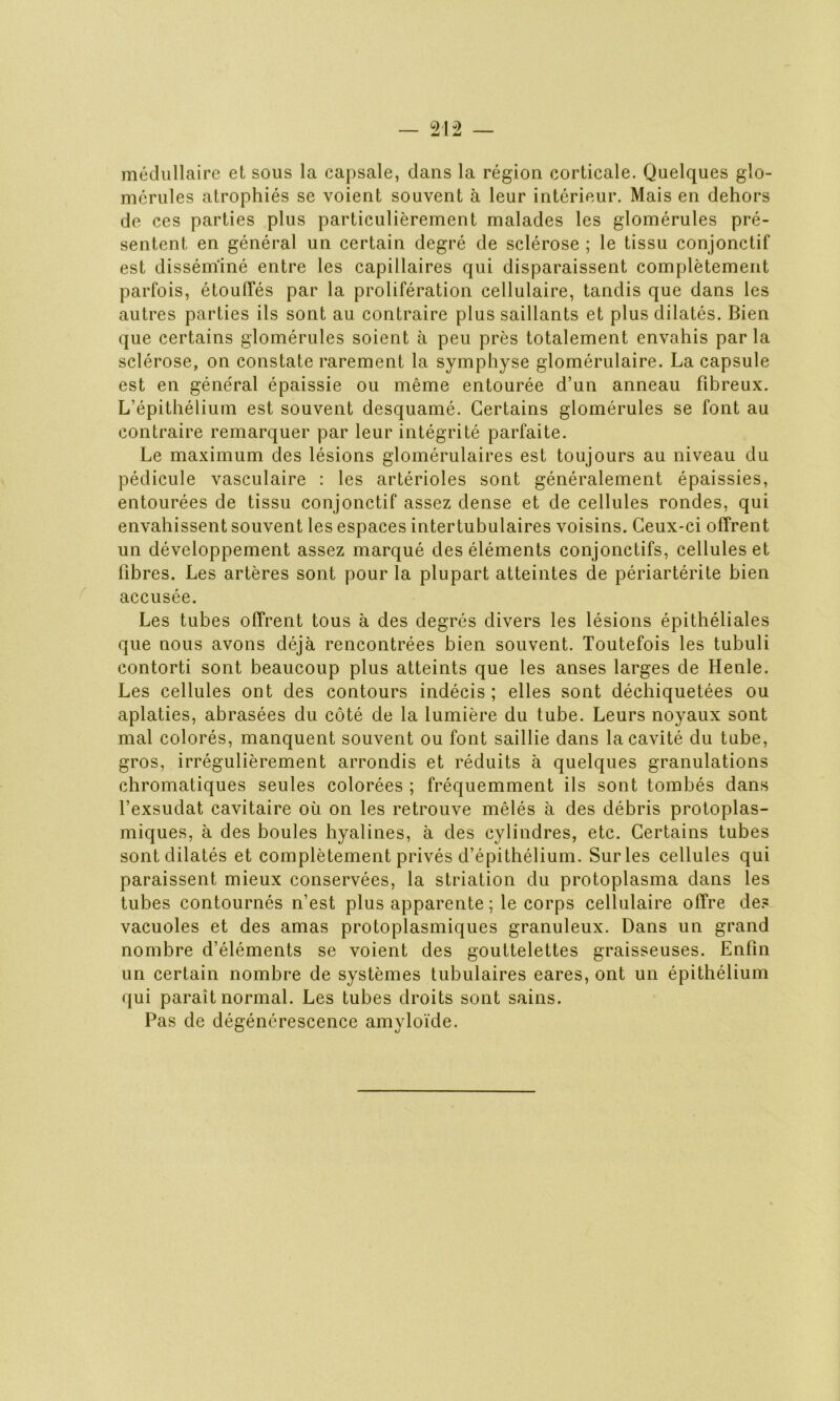 médullaire et sous la capsale, dans la région corticale. Quelques gîo- mérules atrophiés se voient souvent à leur intérieur. Mais en dehors de ces parties plus particulièrement malades les glomérules pré- sentent en général un certain degré de sclérose ; le tissu conjonctif est disséminé entre les capillaires qui disparaissent complètement parfois, étouffés par la prolifération cellulaire, tandis que dans les autres parties ils sont au contraire plus saillants et plus dilatés. Bien que certains glomérules soient à peu près totalement envahis par la sclérose, on constate rarement la symphyse glomérulaire. La capsule est en général épaissie ou même entourée d’un anneau fibreux. L’épithélium est souvent desquamé. Certains glomérules se font au contraire remarquer par leur intégrité parfaite. Le maximum des lésions glomérulaires est toujours au niveau du pédicule vasculaire : les artérioles sont généralement épaissies, entourées de tissu conjonctif assez dense et de cellules rondes, qui envahissent souvent les espaces intertubulaires voisins. Ceux-ci offrent un développement assez marqué des éléments conjonctifs, cellules et fibres. Les artères sont pour la plupart atteintes de périartérite bien accusée. Les tubes offrent tous à des degrés divers les lésions épithéliales que nous avons déjà rencontrées bien souvent. Toutefois les tubuli contorti sont beaucoup plus atteints que les anses larges de Henle. Les cellules ont des contours indécis; elles sont déchiquetées ou aplaties, abrasées du côté de la lumière du tube. Leurs noyaux sont mal colorés, manquent souvent ou font saillie dans la cavité du tube, gros, irrégulièrement arrondis et réduits à quelques granulations chromatiques seules colorées ; fréquemment ils sont tombés dans l’exsudât cavitaire où on les retrouve mêlés à des débris protoplas- miques, à des boules hyalines, à des cylindres, etc. Certains tubes sont dilatés et complètement privés d’épithélium. Sur les cellules qui paraissent mieux conservées, la striation du protoplasma dans les tubes contournés n’est plus apparente ; le corps cellulaire offre de? vacuoles et des amas protoplasmiques granuleux. Dans un grand nombre d’éléments se voient des gouttelettes graisseuses. Enfin un certain nombre de systèmes tubulaires eares, ont un épithélium qui paraît normal. Les tubes droits sont sains. Pas de dégénérescence amyloïde.