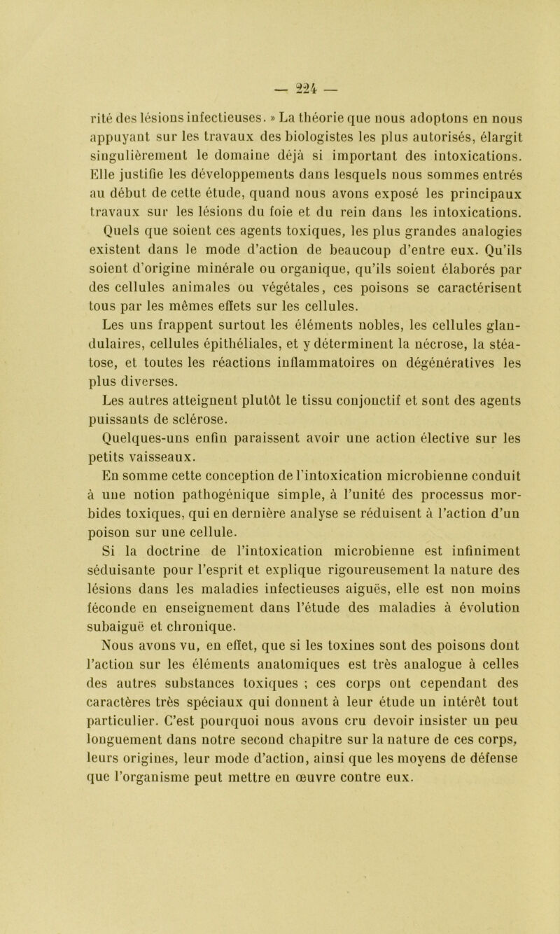 rite des lésions infectieuses. » La théorie que nous adoptons en nous appuyant sur les travaux des biologistes les plus autorisés, élargit singulièrement le domaine déjà si important des intoxications. Elle justifie les développements dans lesquels nous sommes entrés au début de cette étude, quand nous avons exposé les principaux travaux sur les lésions du foie et du rein dans les intoxications. Quels que soient ces agents toxiques, les plus grandes analogies existent dans le mode d’action de beaucoup d’entre eux. Qu’ils soient d’origine minérale ou organique, qu’ils soient élaborés par des cellules animales ou végétales, ces poisons se caractérisent tous par les mêmes effets sur les cellules. Les uns frappent surtout les éléments nobles, les cellules glan- dulaires, cellules épithéliales, et y déterminent la nécrose, la stéa- tose, et toutes les réactions inflammatoires on dégénératives les plus diverses. Les autres atteignent plutôt le tissu conjonctif et sont des agents puissants de sclérose. Quelques-uns enfin paraissent avoir une action élective sur les petits vaisseaux. En somme cette conception de l’intoxication microbienne conduit à une notion pathogénique simple, à l’unité des processus mor- bides toxiques, qui en dernière analyse se réduisent à l’action d’un poison sur une cellule. Si la doctrine de l’intoxication microbienne est infiniment séduisante pour l’esprit et explique rigoureusement la nature des lésions dans les maladies infectieuses aiguës, elle est non moins féconde en enseignement dans l’étude des maladies à évolution subaiguë et chronique. Nous avons vu, en effet, que si les toxines sont des poisons dont l’action sur les éléments anatomiques est très analogue à celles des autres substances toxiques ; ces corps ont cependant des caractères très spéciaux qui donnent à leur étude un intérêt tout particulier. C’est pourquoi nous avons cru devoir insister un peu longuement dans notre second chapitre sur la nature de ces corps, leurs origines, leur mode d’action, ainsi que les moyens de défense que l’organisme peut mettre en œuvre contre eux.