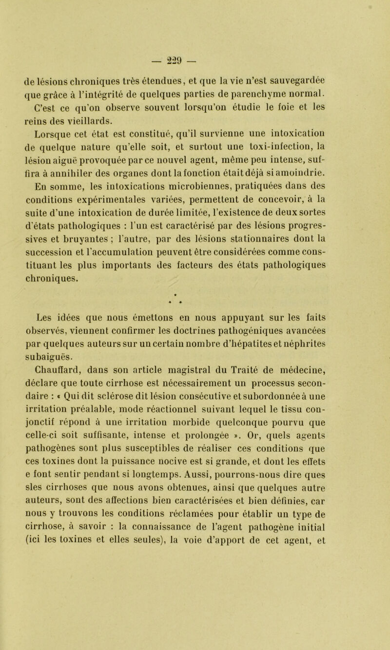 — 2-29 — de lésions chroniques très étendues, et que la vie n’est sauvegardée que grâce à l’intégrité de quelques parties de parenchyme normal. C’est ce quon observe souvent lorsqu’on étudie le foie et les reins des vieillards. Lorsque cet état est constitué, qu’il survienne une intoxication de quelque nature qu’elle soit, et surtout uue toxi-infectiou, la lésion aiguë provoquée par ce nouvel agent, même peu intense, suf- fira à annihiler des organes dont la fonction était déjà si amoindrie. En somme, les intoxications microbiennes, pratiquées dans des conditions expérimentales variées, permettent de concevoir, à la suite d’une intoxication de durée limitée, l’existence de deux sortes d'états pathologiques : l’un est caractérisé par des lésions progres- sives et bruyantes ; l’autre, par des lésions stationnaires dont la succession et l’accumulation peuvent être considérées comme cons- tituant les plus importants des facteurs des états pathologiques chroniques. Les idées que nous émettons en nous appuyant sur les faits observés, viennent confirmer les doctrines pathogéniques avancées par quelques auteurs sur un certain nombre d’hépatites et néphrites subaiguës. Chauffard, dans son article magistral du Traité de médecine, déclare que toute cirrhose est nécessairement un processus secon- daire : « Qui dit sclérose dit lésion consécutive et subordonnée à une irritation préalable, mode réactionnel suivant lequel le tissu con- jonctif répond à une irritation morbide quelconque pourvu que celle-ci soit suffisante, intense et prolongée ». Or, quels agents pathogènes sont plus susceptibles de réaliser ces conditions que ces toxines dont la puissance nocive est si grande, et dont les effets e font sentir pendant si longtemps. Aussi, pourrons-nous dire ques sles cirrhoses que nous avons obtenues, ainsi que quelques autre auteurs, sont des affections bien caractérisées et bien définies, car nous y trouvons les conditions réclamées pour établir un type de cirrhose, à savoir : la connaissance de l’agent pathogène initial (ici les toxines et elles seules), la voie d’apport de cet agent, et