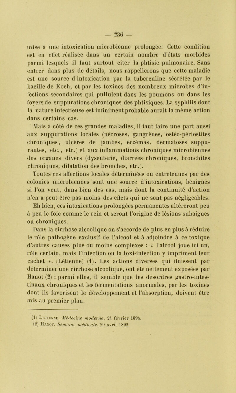 mise à une intoxication microbienne prolongée. Cette condition est en effet réalisée dans un certain nombre d’états morbides parmi lesquels il faut surtout citer la phtisie pulmonaire. Sans entrer dans plus de détails, nous rappellerons que cette maladie est une source d’intoxication par la tuberculine sécrétée par le bacille de Koch, et par les toxines des nombreux microbes d’in- fections secondaires qui pullulent dans les poumons ou dans les foyers de suppurations chroniques des phtisiques. La syphilis dont la nature infectieuse est infiniment probable aurait la même action dans certains cas. Mais à côté de ces grandes maladies, il faut faire une part aussi aux suppurations locales (nécroses, gangrènes, ostéo-périostites chroniques, ulcères de jambes, eczémas, dermatoses suppu- rantes, etc., etc.) et aux inflammations chroniques microbiennes des organes divers (dysenterie, diarrées chroniques, bronchites chroniques, dilatation des bronches, etc.). Toutes ces affections locales déterminées ou entretenues par des colonies microbiennes sont une source d’intoxications, bénignes si l’on veut, dans bien des cas, mais dont la continuité d’action n’en a peut-être pas moins des effets qui ne sont pas négligeables. Eh bien, ces intoxications prolongées permanentes altéreront peu à peu le foie comme le rein et seront l’origine de lésions subaigues ou chroniques. Dans la cirrhose alcoolique on s’accorde de plus en plus à réduire le rôle pathogène exclusif de l’alcool et à adjoindre à ce toxique d’autres causes plus ou moins complexes : « l'alcool joue ici un, rôle certain, mais l’infection ou la toxi-infection y impriment leur cachet ». (Létienne) (1). Les actions diverses qui finissent par déterminer une cirrhose alcoolique, ont été nettement exposées par Hanot (2) : parmi elles, il semble que les désordres gastro-intes- tinaux chroniques et les fermentations anormales, par les toxines dont ils favorisent le développement et l’absorption, doivent être mis au premier plan. (1) Letienne. Médecine moderne, 21 février 1894. (2) Hamot. Semaine médicale, 29 avril 1892.