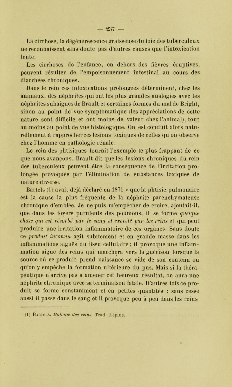 La cirrhose, la dégénérescence graisseuse du foie des tuberculeux ne reconnaissent sans doute pas d’autres causes que l’intoxication lente. Les cirrhoses de l’enfance, en dehors des fièvres éruptives, peuvent résulter de l’enipoisonnement intestinal au cours des diarrhées chroniques. Dans le rein ces intoxications prolongées déterminent, chez les animaux, des néphrites qui ont les plus grandes analogies avec les néphrites subaiguës de Brault et certaines formes du mal de Bright, sinon au point de vue symptomatique (les appréciations de cette nature sont difficile et ont moins de valeur chez l’animal), tout au moins au point de vue histologique. On est conduit alors natu- rellement à rapprocher ces lésions toxiques de celles qu'on observe chez l’homme en pathologie rénale. Le rein des phtisiques fournit l’exemple le plus frappant de ce que nous avançons. Brault dit que les lésions chroniques du rein des tuberculeux peuvent être la conséquence de l’irritation pro- longée provoquée par l’élimination de substances toxiques de nature diverse. Bartels (1) avait déjà déclaré en 1871 « que la phtisie pulmonaire est la cause la plus fréquente de la néphrite parenchymateuse chronique d’emblée. Je ne puis m'empêcher de croire, ajoutait-il, que dans les foyers purulents des poumons, il se forme quelque chose qui est résorbé par le sang et excrété par les reins et qui peut produire une irritation inflammatoire de ces organes. Sans doute ce produit inconnu agit subitement et en grande masse dans les inflammations aiguës du tissu cellulaire ; il provoque une inflam- mation aiguë des reins qui marchera vers la guérison lorsque la source où ce produit prend naissance se vide de son contenu ou qu’on y empêche la formation ultérieure du pus. Mais si la théra- peutique n’arrive pas à amener cet heureux résultat, on aura une néphrite chronique avec sa terminaison fatale. D’autres fois ce pro- duit se forme constamment et en petites quantités : sans cesse aussi il passe dans le sang et il provoque peu à peu dans les reins (I) Bartels. Maladie des reins. Trad. Lcpine.