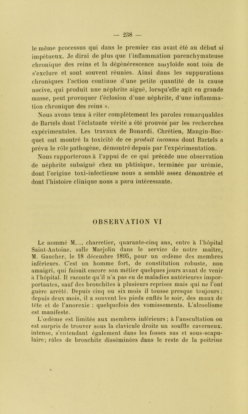 le même processus qui dans le premier cas avait été au début si impétueux. Je dirai de plus que l’inflammation parenchymateuse chronique des reins et la dégénérescence amyloïde sont loin de s’exclure et sont souvent réunies. Ainsi dans les suppurations chroniques l’action continue d’une petite quantité de la cause nocive, qui produit une néphrite aiguë, lorsqu’elle agit en grande masse, peut provoquer l’éclosion d’une néphrite, d’une inflamma- tion chronique des reins ». Nous avons tenu à citer complètement les paroles remarquables de Bartels dont l’éclatante vérité a été prouvée par les recherches expérimentales. Les travaux de Bonardi, Chrétien, Mangin-Boc- quet ont montré la toxicité de ce produit inconnu dont Bartels a prévu le rôle pathogène, démontré depuis par l’expérimentation. Nous rapporterons à l’appui de ce qui précède une observation de néphrite subaiguë chez un phtisique, terminée par urémie, dont l’origine toxi-infectieuse nous a semblé assez démontrée et dont l’histoire clinique nous a paru intéressante. OBSERVATION VI Le nommé M..., charretier, quarante-cinq ans, entre à l’hôpital Saint-Antoine, salle Marjolin dans le service de notre maître, M. Gaucher, le 18 décembre 1895, pour un œdème des membres inférieurs. C’est un homme fort, de constitution robuste, non amaigri, qui faisait encore son métier quelques jours avant de venir à l’hôpital. Il raconte qu’il n’a pas eu de maladies antérieures impor- portantes, sauf des bronchites à plusieurs reprises mais qui ne l’ont guère arrêté. Depuis cinq ou six mois il tousse presque toujours ; depuis deux mois, il a souvent les pieds enflés le soir, des maux de tête et de l’anorexie : quelquefois des vomissements. L’alcoolisme est manifeste. L’œdème est limitée aux membres inférieurs ; à l’auscultation on est surpris de trouver sous la clavicule droite un souffle caverneux, intense, s’entendant également dans les fosses sus et sous-scapu- laire; râles de bronchite disséminées dans le reste de la poitrine
