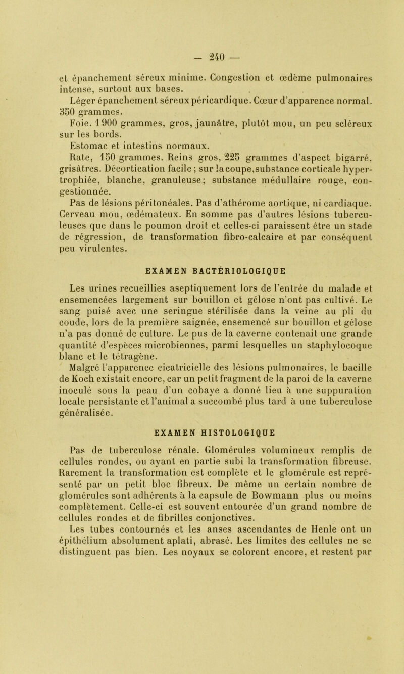 et épanchement séreux minime. Congestion et œdème pulmonaires intense, surtout aux bases. Léger épanchement séreux péricardique. Cœur d’apparence normal. 350 grammes. Foie. 1900 grammes, gros, jaunâtre, plutôt mou, un peu scléreux sur les bords. Estomac et intestins normaux. Rate, 150 grammes. Reins gros, 225 grammes d’aspect bigarré, grisâtres. Décortication facile ; sur lacoupe,substance corticale hyper- trophiée, blanche, granuleuse; substance médullaire rouge, con- gestionnée. Pas de lésions péritonéales. Pas d’atbérome aortique, ni cardiaque. Cerveau mou, œdémateux. En somme pas d’autres lésions tubercu- leuses que dans le poumon droit et celles-ci paraissent être un stade de régression, de transformation fibro-calcaire et par conséquent peu virulentes. EXAM£N BACTÉRIOLOGIQUE Les urines recueillies aseptiquement lors de l’entrée du malade et ensemencées largement sur bouillon et gélose n’ont pas cultivé. Le sang puisé avec une seringue stérilisée dans la veine au pli du coude, lors de la première saignée, ensemencé sur bouillon et gélose n’a pas donné de culture. Le pus de la caverne contenait une grande quantité d’espèces microbiennes, parmi lesquelles un staphylocoque blanc et le tétragène. Malgré l’apparence cicatricielle des lésions pulmonaires, le bacille de Koch existait encore, car un petit fragment de la paroi de la caverne inoculé sous la peau d’un cobaye a donné lieu à une suppuration locale persistante et l’animal a succombé plus tard à une tuberculose généralisée. EXAMEN HISTOLOGIQUE Pas de tuberculose rénale. Glomérules volumineux remplis de cellules rondes, ou ayant en partie subi la transformation fibreuse. Rarement la transformation est complète et le glomérule est repré- senté par un petit bloc fibreux. De même un certain nombre de glomérules sont adhérents à la capsule de Bowmann plus ou moins complètement. Celle-ci est souvent entourée d’un grand nombre de cellules rondes et de fibrilles conjonctives. Les tubes contournés et les anses ascendantes de Renie ont un épithélium absolument aplati, abrasé. Les limites des cellules ne se distinguent pas bien. Les noyaux se colorent encore, et restent par