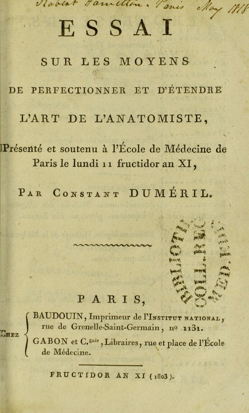 ESSAI ^ //// SUR LES MOYENS DE PERFECTIONNER ET D’ETENDRE L’ART DE L’ANATOMISTE, IPréseilté et soutenu à l’Ecole de Médecine de Paris le lundi 11 fructidor an XI, Par Constant DUMÉRIL, O ’-'J • ^ A,w ‘'■a:*' ^ m ^ijae.a i H ■y > S^' A /«H PARIS, vT>. C} V.,»' BAUDOUIN J Imprimeur de I’Institut NATIONAL y Dhez rue de Grenelle-Saint-Germain j no ii3i. GABON et C.S“'° J Libraires^ rue et place de l’École de Médecine. FRUCTIDOR AN XI ( i8o3