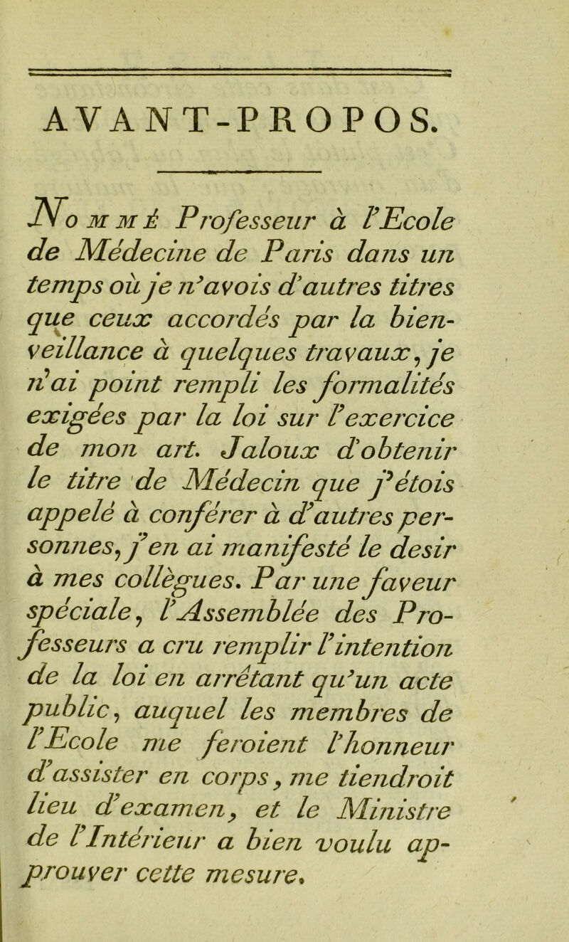 AVANT-PROPOS. J.\ O MMÉ Professeur à l’Ecole de Médecine de Paris dans un temps où je n’avois d'autres titres que ceux accordés par la bien- veillance à quelques travaux^ je réai point rempli les formalités exigées par la loi sur l’exercice de mon art. Jaloux d'obtenir le titre de Médecin que j^étois appelé à conférer à d’autres per- sonnes., f en ai manifesté le désir à mes collègues. Par une faveur spéciale., l’Jissemblée des Pro- fesseurs a cru remplir l’intention de la loi en arrêtant qu’un acte public, auquel les membres de l’Ecole me feroient l'honneur d’assister en corps, me tiendroit heu d examen, et le Ministre de l Intérieur a bien voulu ap- prouver cette mesure.