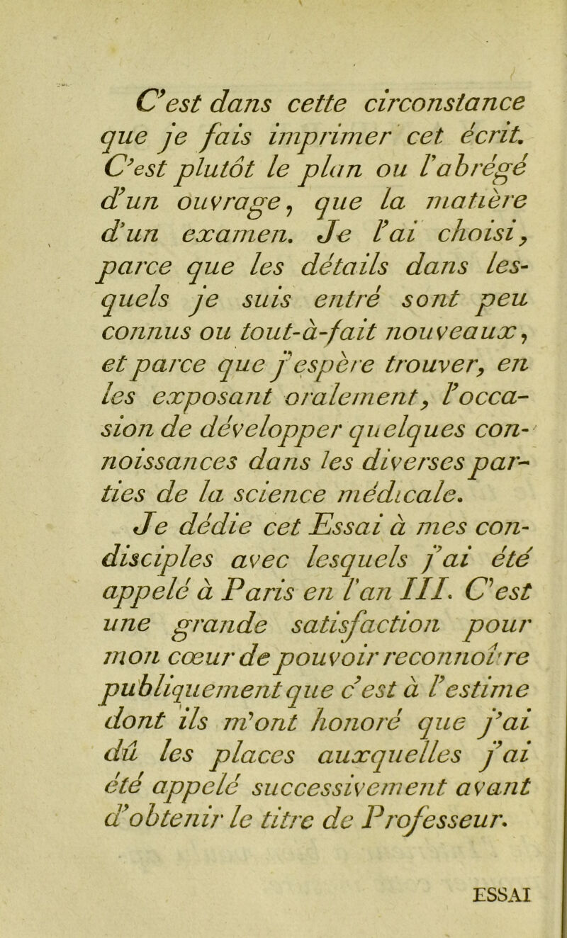 C^est dans cette circonstance que je fais imprimer cet écrit. C’est plutôt le plan ou l’abrégé d’un ouvrage., que la matière d’un examen. Je l’ai choisi y parce que les détails dans les- quels je suis entré sont peu connus ou tout-à-fait nouveaux, et parce que j’espère trouver, en les exposant oralement, l’occa- sion de développer qitelques con- noissances dans les diverses par- ties de la science médicale. Je dédie cet Essai à mes con- disciples avec lesquels fai été appelé à Paris en l’an III. c est une grande satisfaction pour mon cœur de pouvoir reconnorre publiquement que c’est à l’estime dont ils m’ont honoré que j’ai dû les places auxquelles fai été appelé successivement avant d’obtenir le titre de Professeur. ESSAI