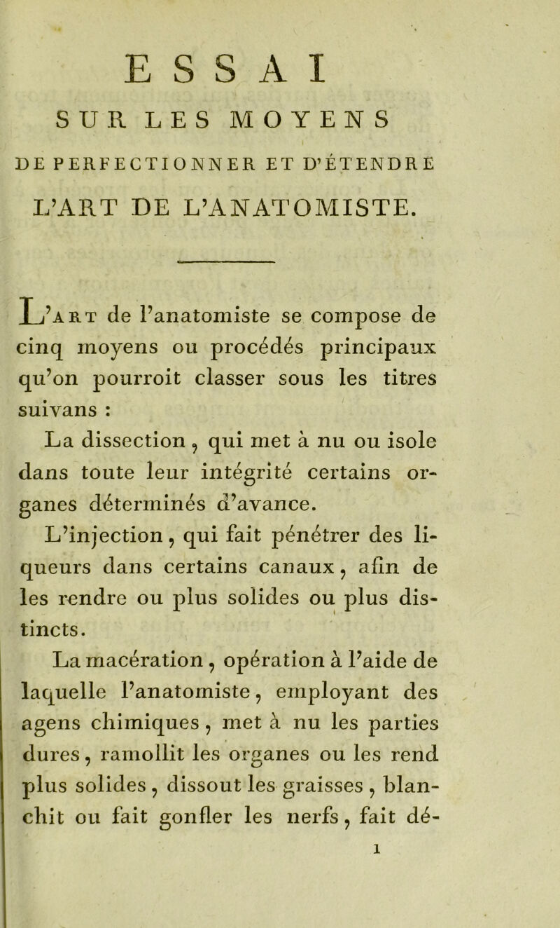 SUR LES MOYENS I DE PERFECTIONNER ET D’ÉTENDRE L’ART DE L’ANATOMISTE. L’art de l’anatomiste se compose de cinq moyens ou procédés principaux qu’on pourroit classer sous les titres suivans : La dissection ^ qui met à nu ou isole dans toute leur intégrité certains or- ganes déterminés d’avance. L’injection, qui fait pénétrer des li- queurs dans certains canaux, afin de les rendre ou plus solides ou plus dis- tincts. La macération , opération à l’aide de laquelle l’anatomiste, employant des agens chimiques , met à nu les parties dures, ramollit les organes ou les rend plus solides , dissout les graisses , blan- chit ou fait gonfler les nerfs ^ fait dé-