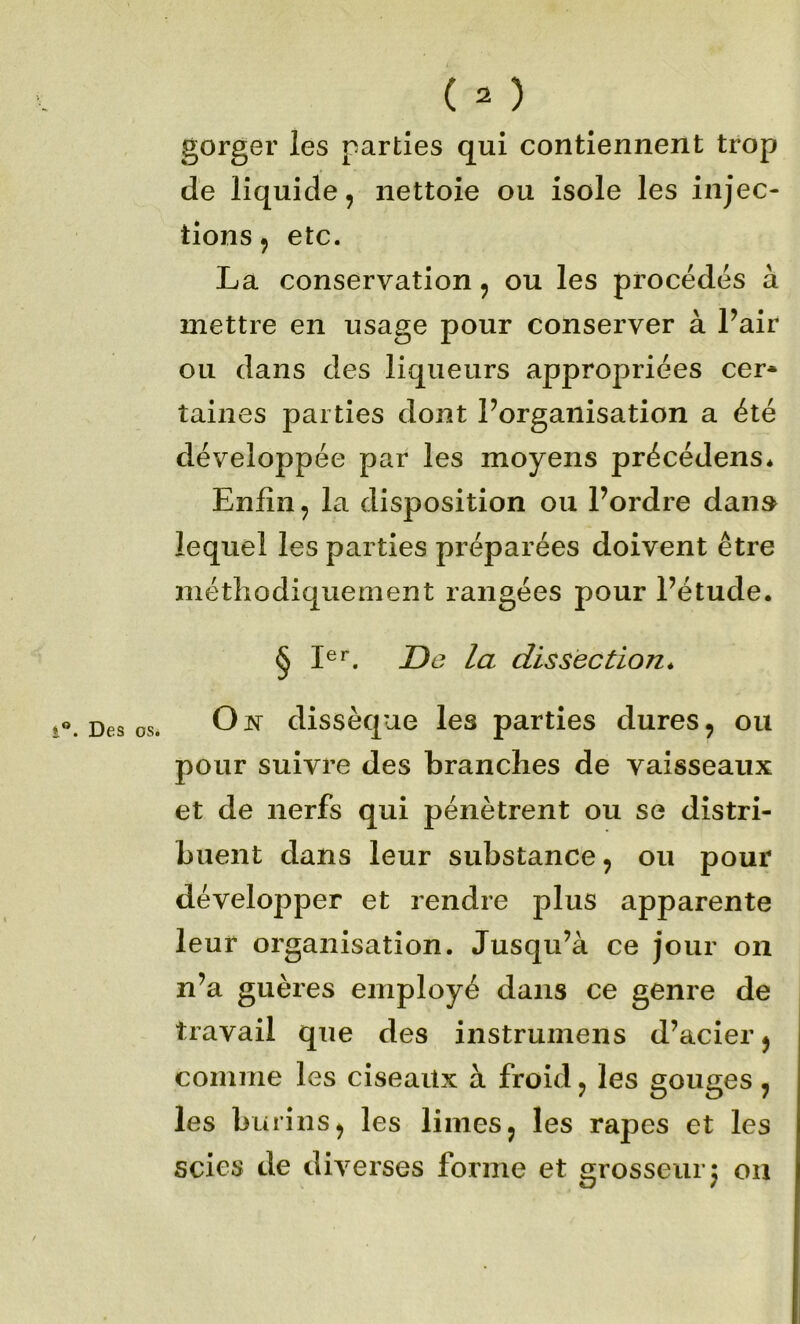 gorger les parties qui contiennent trop de liquide, nettoie ou isole les injec- tions, etc. La conservation, ou les procédés à mettre en usage pour conserver à Pair ou dans des liqueurs appropriées cer- taines parties dont l’organisation a été développée par les moyens précédens* Enfin, la disposition ou Pordre dan» lequel les parties préparées doivent être méthodiquement rangées pour Pétude. § De la dissection^ O N dissèque les parties dures, ou pour suivre des branches de vaisseaux et de nerfs qui pénètrent ou se distri- buent dans leur substance, ou pour développer et rendre plus apparente leur organisation. Jusqu’à ce jour on n’a guères employé dans ce genre de travail que des instrumens d’acier, comme les ciseaux à froid, les gouges, les burins, les limes, les râpes et les scies de diverses forme et grosseurj on