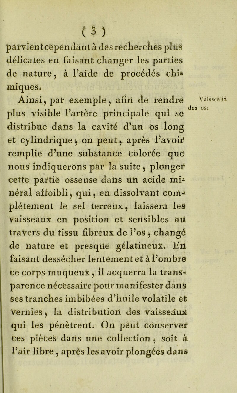 ( â ) parvientcëpendant à des recherches pîüs délicates en faisant changer les parties de nature ^ à l’aide de procédés chi^ miqueSi Ainsi, par exemple, afîri de rendré plus visible l’artère principale qui se distribue dans la cavité d’un os long et cylindrique •, on peut ^ après l’avoii^ remplie d’une substaiice colorée quë nous'indiquerons par la suite, plonger cette partie osseuse dans uii acide mi- néral affoibli, qui, en dissolvant coiil- plétement le sel terreux, laissera leS vaisseaux en position et serisibles aU travers du tissu fibreux de l’os , changé de nature et presque gélatineux. En faisant dessécher lentement et à l’ombre ce corps muqueux, il acquerra la trans- parence nécessaire pour manifester dans ses tranches imbibées d’huile volatile et vernies, la distribution des vaisseaux qui les pénètrent. On peut conserver Ces pièces dans une collection , soit à l’air libre , après les avoir plongées dans Va!sscaii:î des osi