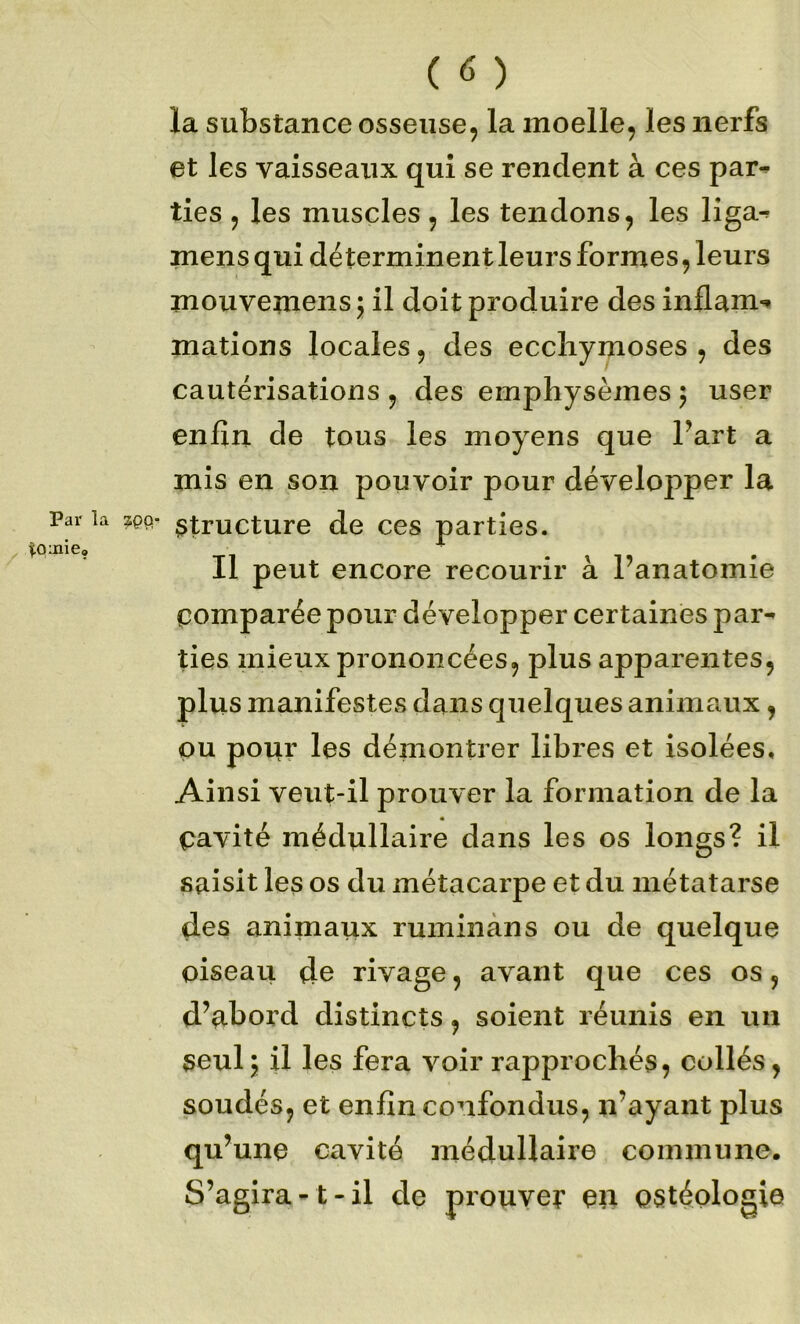 la substance osseuse, la moelle, les nerfs et les vaisseaux qui se rendent à ces par^ ties , les muscles, les tendons, les liga- mens qui déterminent leurs formes, leurs mouveinensj il doit produire des inflam*» mations locales, des ecchymoses , des cautérisations , des emphysèmes 5 user enfin de tous les moyens que fart a mis en son pouvoir pour développer la Par la ^tructure de ces parties. mie» Il peut encore recourir à ranatomie comparée pour développer certaines par^ lies mieux prononcées, plus apparentes, plus manifestes dans quelques animaux, ou pour les démontrer libres et isolées. Ainsi veut-il prouver la formation de la cavité médullaire dans les os longs? il saisit les os du métacarpe et du métatarse des animaux ruminàns ou de quelque oiseau de rivage, avant que ces os, d’abord distincts, soient réunis en un seulj il les fera voir rapprochés, collés, soudés, et enfin confondus, n’ayant plus qu’une cavité médullaire commune. S’agira-1-il de prouver en ostéologie