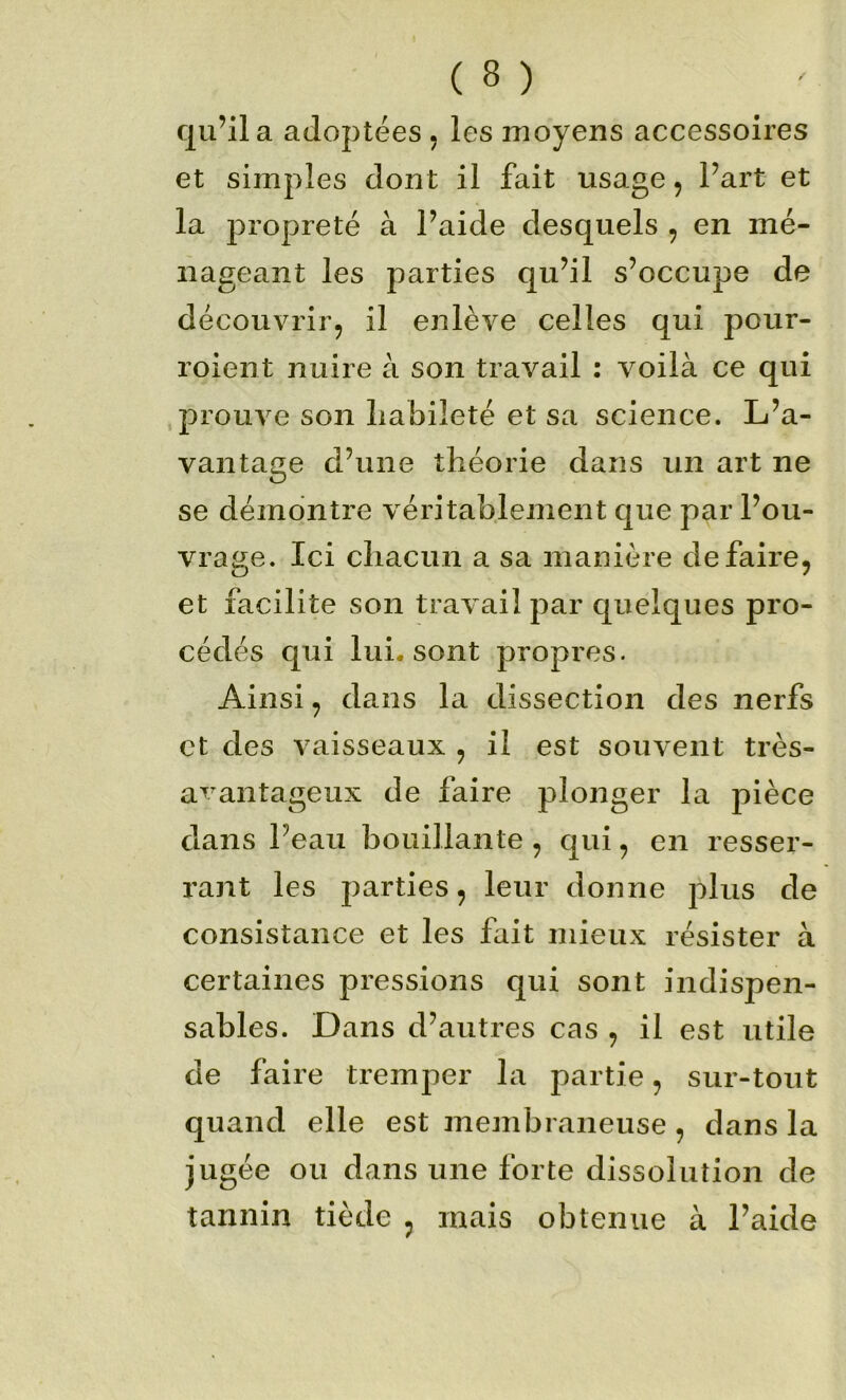 qu’lia adoptées, les moyens accessoires et simples dont il fait usage, Part et la propreté à l’aide desquels , en mé- nageant les parties qu’il s’occupe de découvrir, il enlève celles qui pour- roient nuire à son travail : voilà ce qui prouve son liabileté et sa science. L’a- vantage d’une théorie dans un art ne se démontre véritablement que par l’ou- vrage. Ici chacun a sa manière défaire, et facilite son travail par quelques pro- cédés qui lui. sont propres. Ainsi, dans la dissection des nerfs et des vaisseaux , il est souvent très- a'^^antageux de faire plonger la pièce dans Peau bouillante , qui, en resser- rant les parties, leur donne plus de consistance et les fait mieux résister à certaines pressions qui sont indispen- sables. Dans d’autres cas , il est utile de faire tremper la partie, sur-tout quand elle est membraneuse , dans la jugée ou dans une forte dissolution de tannin tiède , mais obtenue à l’aide