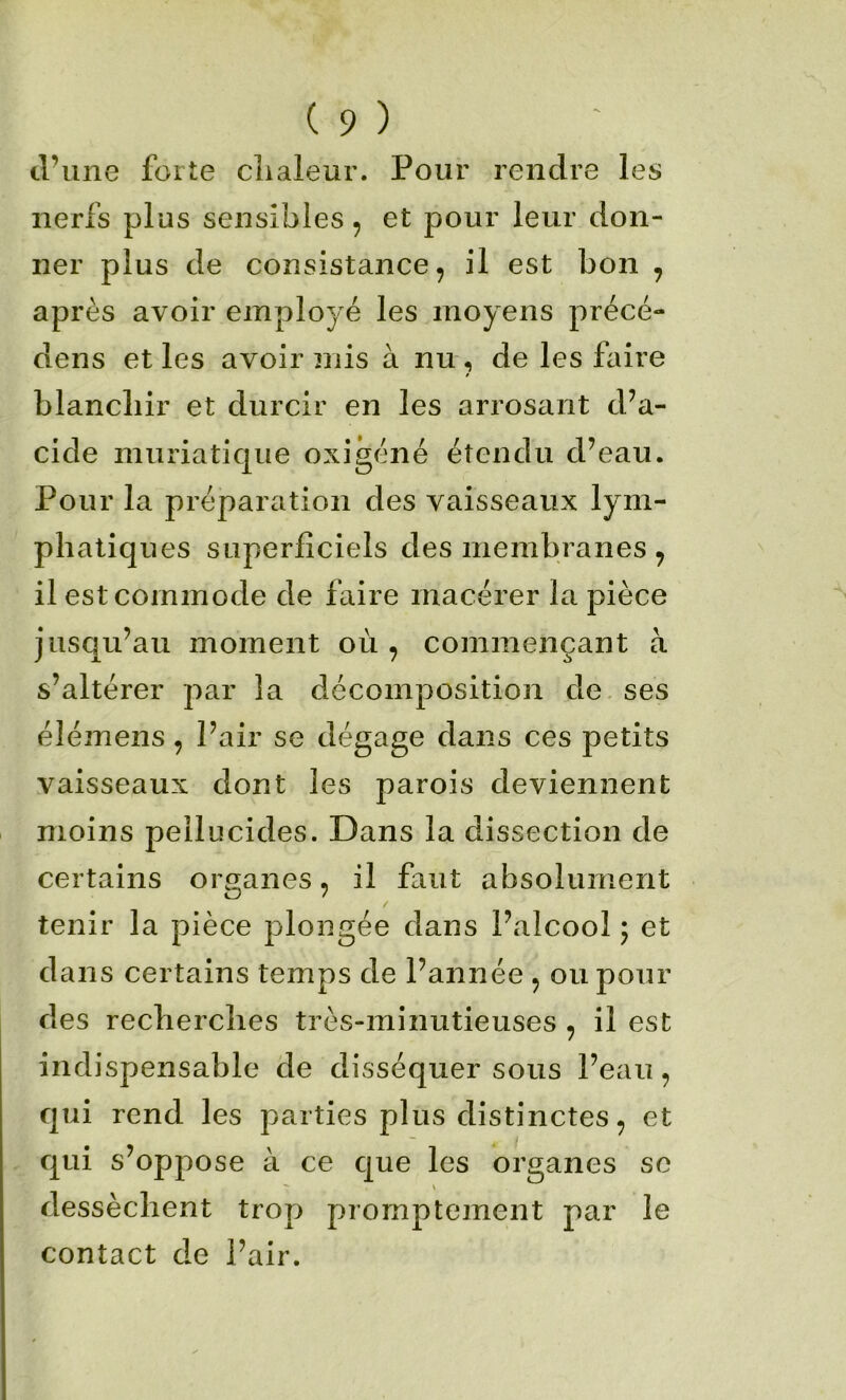 tl’iine forte chaleur. Pour rendre les nerfs plus sensibles, et pour leur don- ner plus de consistance, il est bon , après avoir employé les moyens précé- dens et les avoir mis à nu , de les faire blanchir et durcir en les arrosant d’a- cide muriatique oxigéné étendu d’eau. Pour la préparation des vaisseaux lym- phatiques superficiels des membranes, il est commode de faire macérer la pièce jusqu’au moment où , commençant à s’altérer par la décomposition de ses élémens, Pair se dégage dans ces petits vaisseaux dont les parois deviennent moins peilucides. Dans la dissection de certains organes, il faut absolument tenir la pièce plongée dans l’alcool ; et dans certains temps de l’année , ou pour des recherches très-minutieuses , il est indispensable de disséquer sous l’eau, qui rend les parties plus distinctes, et qui s’oppose à ce que les organes se *r \ dessèchent trop promptement par le contact de Pair.