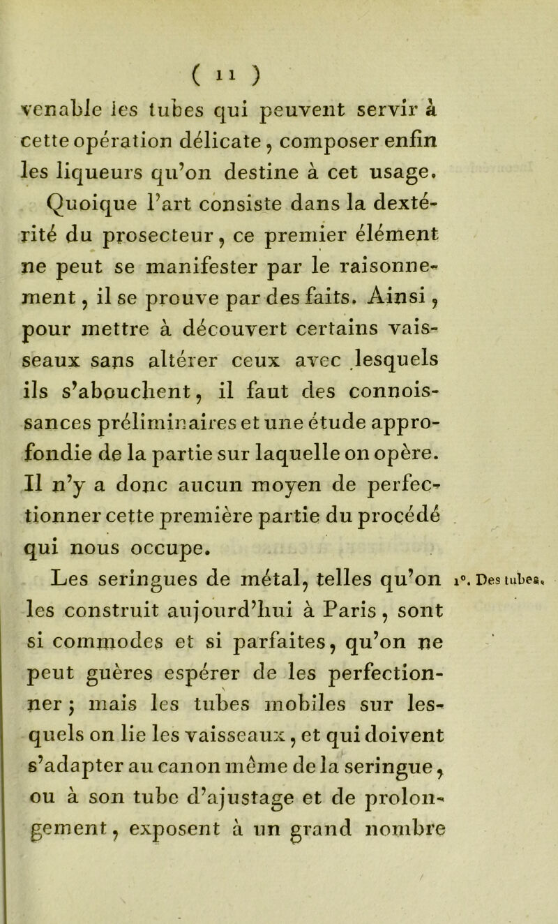 venable les tubes qui peuvent servir à cette opération délicate, composer enfin les liqueurs qu’on destine à cet usage. Quoique l’art consiste dans la dexté- rité du prosecteur, ce premier élément ne peut se manifester par le raisonne- ment , il se prouve par des faits. Ainsi, pour mettre à découvert certains vais- seaux sans altérer ceux avec lesquels ils s’abouchent, il faut des connois- sances préliminaires et une étude appro- fondie de la partie sur laquelle on opère. Il n’y a donc aucun moyen de perfec^ tionner cette première partie du procédé qui nous occupe. Les seringues de métal, telles qu’on i les construit aujourd’hui à Paris, sont si commodes et si parfaites, qu’on ne peut guères espérer de les perfection- ner 5 mais les tubes mobiles sur les- quels on lie les vaisseaux, et qui doivent s’adapter au canon même de la seringue ^ ou à son tube d’ajustage et de prolon- gement , exposent à un grand nombre Des tube». /