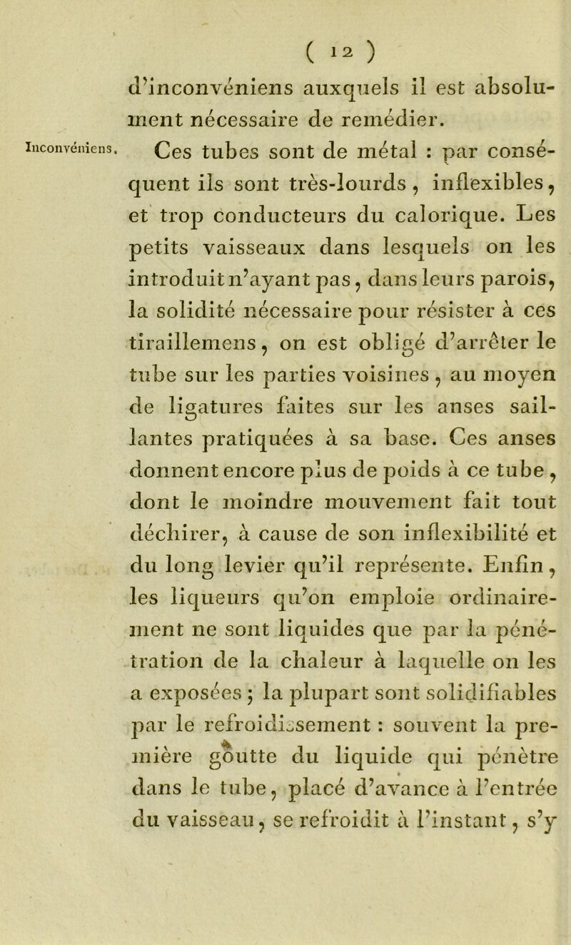 luconvéniens. (l’inconvéniens auxquels il est absolu- ment nécessaire de remédier. Ces tubes sont de métal : par consé- •V. quent ils sont très-lourds , inflexibles, et trop conducteurs du calorique. Les petits vaisseaux dans lesquels on les introduit n’ayant pas, dans leurs parois^ la solidité nécessaire pour résister à ces tiraillemens, on est obligé d’arrêter le tube sur les parties voisines , au moyen de ligatures fliites sur les anses sail- lantes pratiquées à sa base. Ces anses donnent encore plus de poids à ce tube ^ dont le moindre mouvement fait tout déchirer, à cause de son inflexibilité et du long levier qu’il représente. Enfin, les liqueurs qu’on emploie ordinaire- ment ne sont liquides que par la péné- tration de la chaleur à laquelle on les a exposées 5 la plupart sont solidifiables par le refroidiosement : souvent la pre- mière goutte du liquide qui pénètre * dans le tube, placé d’avance à l’entrée du vaisseau, se refroidit à l’instant, s’y
