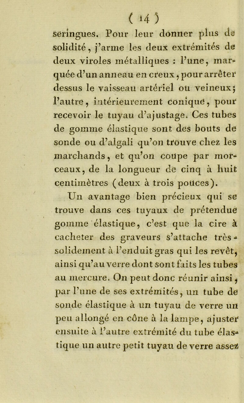 seringues. Pour leur donner plus de solidité, j’arme les deux extrémités de deux viroles métalliques : Püne, mar- quée d’un anneau en creux ^ pour arrêter dessus le vaisseau artériel oü veineux; l’autre ^ intérieurement conique, pour recevoir le tuyau d’ajustage. Ces tubes de gomme élastique sont des bouts de sonde ou d’algali qu’on trouve chez les marchands ^ et qu’on coupe par mor- ceaux, de la longueur dé cinq à huit centimètres (deux à trois poUces). Un avantage bien précieux qui se trouve dans ces tuyaux de prétendue gomme élastique, c’est que la cire à cacheter des graveurs s’attache très solidement à l’enduit gras qui les revêt, ainsi qu’au verre dont sont faits les tubes au mercure. On peut donc réunir ainsi, par l’une de ses extrémités, un tube de sonde élastique à un tuyau de verre urt peu allongé en cône à la lampe, ajuster ensuite à l’autre extrémité du tube élas- tique un autre petit tuyau de verre aesei