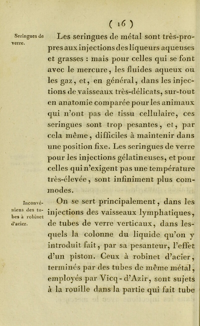 Seringues de Yerre. Iiiconvé- niens des tu- bes à rol)inet d’acier. ( ) Les seringues de métal sont très-pro- pres aux injections des liqueurs aqueuses et grasses : mais pour celles qui se font avec le mercure, les fluides aqueux ou les gaz, et, en général, dans les injec- tions de vaisseaux très-délicats, sur-tout en anatomie comparée pour les animaux qui n’ont pas de tissu cellulaire, ces seringues sont trop pesantes, et, par cela même, difficiles à maintenir dans une position fixe. Les seringues de verre pour les injections gélatineuses, et pour celles qui n’exigent pas une température très-élevée, sont infiniment plus com- modes. On se sert principalement, dans les injections des vaisseaux lymphatiques, de tubes de verre verticaux, dans les- quels la colonne du liquide qu’on y introduit fait, par sa pesanteur, l’effet d’un piston. Ceux à robinet d’acier, terminés par des tubes de même métal, employés par Vicq-d’Azir, sont sujets à la rouille dans la partie qui fait tube