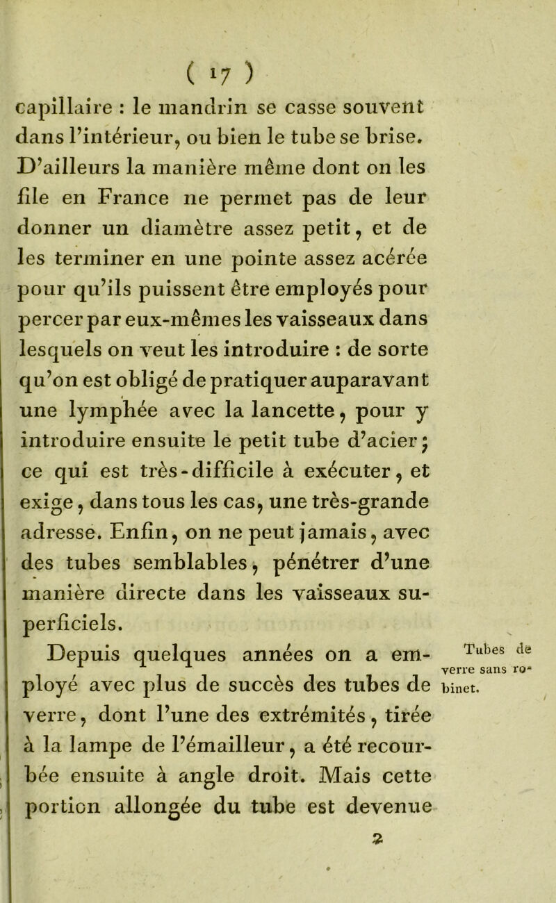 capillaire : le mandrin se casse souvent dans l’intérieur, ou bien le tube se brise. D’ailleurs la manière même dont on les file en France ne permet pas de leur donner un diamètre assez petit, et de les terminer en une pointe assez acérée pour qu’ils puissent être employés pour percer par eux-mêmes les vaisseaux dans lesquels on veut les introduire ; de sorte qu’on est obligé de pratiquer auparavant une lympbée avec la lancette, pour y introduire ensuite le petit tube d’acier j ce qui est très - difficile à exécuter, et exige, dans tous les cas, une très-grande adresse. Enfin, on ne peut jamais, avec des tubes semblables, pénétrer d’une manière directe dans les vaisseaux su- perficiels. Depuis quelques années on a em- ployé avec plus de succès des tubes de binet. verre, dont l’une des extrémités , tirée à la lampe de l’émailleur, a été recour- bée ensuite à angle droit. Mais cette portion allongée du tube est devenue