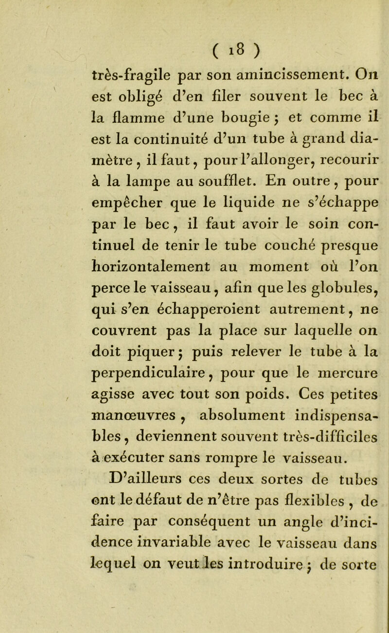 très-fragile par son amincissement. Oii est oljligé d’en filer souvent le bec à la flamme d’une bougie ^ et comme il est la continuité d’un tube à grand dia- mètre ^ il faut ^ pour l’allonger^ recourir à la lampe au soufflet. En outre, pour empêcher que le liquide ne s’échappe par le bec, il faut avoir le soin con- tinuel de tenir le tube couché presque horizontalement au moment où l’on perce le vaisseau, afin que les globules, qui s’en échapperoient autrement, ne couvrent pas la place sur laquelle on doit piquer ; puis relever le tube à la perpendiculaire, pour que le mercure agisse avec tout son poids. Ces petites manœuvres , absolument indispensa- bles , deviennent souvent très-difficiles à exécuter sans rompre le vaisseau. D’ailleurs ces deux sortes de tubes ont le défaut de n’être pas flexibles , de faire par conséquent un angle d’inci- dence invariable avec le vaisseau dans lequel on veut les introduire; de sorte