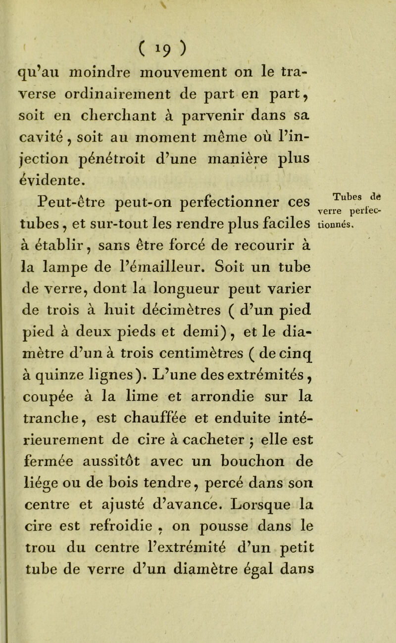 qu’au moindre mouvement on le tra- verse ordinairement de part en part, soit en cliercliant à parvenir dans sa cavité, soit au moment même où l’in- jection pénétroit d’une manière plus évidente. Peut-être peut-on perfectionner ces tubes, et sur-tout les rendre plus faciles à établir, sans être forcé de recourir à la lampe de l’émailleur. Soit un tube de verre, dont la longueur peut varier de trois à huit décimètres ( d’un pied pied à deux pieds et demi), et le dia- mètre d’un à trois centimètres ( de cinq à quinze lignes). L’une des extrémités, coupée à la lime et arrondie sur la tranche, est chauffée et enduite inté- rieurement de cire à cacheter j elle est fermée aussitôt avec un bouchon de liège ou de bois tendre, percé dans son centre et ajusté d’avance. Lorsque la cire est refroidie , on pousse dans le trou du centre l’extrémité d’un petit tube de verre d’un diamètre égal dans Tubes de verre pertec- tionnés.