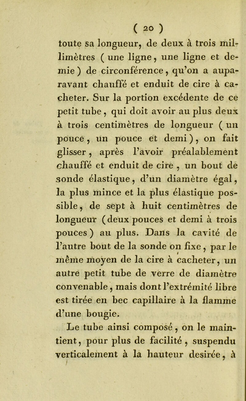 toute sa longueur, de deux à trois mil- limètres ( une ligne, une ligne et de- mie ) de circonférence, qu’on a aupa- ravant chauffé et enduit de cire à ca- cheter. Sur la portion excédente de ce petit tube, qui doit avoir au plus deux à trois centimètres de longueur ( un pouce, un pouce et demi ), on fait glisser, après l’avoir préalablement chauffé et enduit de cire , un bout de sonde élastique, d’un diamètre égal, lu plus mince et la plus élastique pos- sible , de sept à huit centimètres de longueur (deux pouces et demi à trois pouces ) au plus. Dans la cavité de l’autre bout de la sonde on fixe, par le même moyen de la cire à cacheter, un autre petit tube de verre de diamètre convenable , mais dont l’extrémité libre est tirée en bec capillaire à la flamme d’une bougie. Le tube ainsi composé, on le main- tient , pour plus de facilité , suspendu verticalement à la hauteur desirée, à