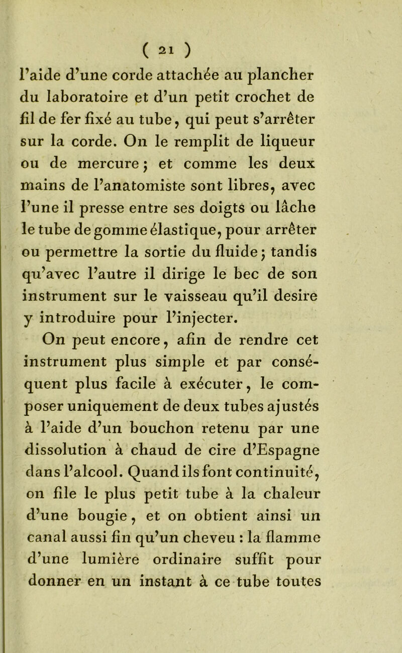 l’aide d’une corde attachée au plancher du laboratoire et d’un petit crochet de fil de fer fixé au tube ^ qui peut s’arrêter sur la corde. On le remplit de liqueur ou de mercure j et comme les deux mains de l’anatomiste sont libres, avec l’une il presse entre ses doigts ou lâche le tube de gomme élastique, pour arrêter ou permettre la sortie du fluide j tandis qu’avec l’autre il dirige le bec de son instrument sur le vaisseau qu’il desire y introduire pour l’injecter. On peut encore, afin de rendre cet instrument plus simple et par consé- quent plus facile à exécuter, le com- poser uniquement de deux tubes ajustés à l’aide d’un bouchon retenu par une dissolution à chaud de cire d’Espagne dans l’alcool. Quand ils font continuité, on file le plus petit tube à la chaleur d’une bougie, et on obtient ainsi un canal aussi fin qu’un cheveu : la flamme d’une lumière ordinaire suffît pour donner en un instant à ce tube toutes