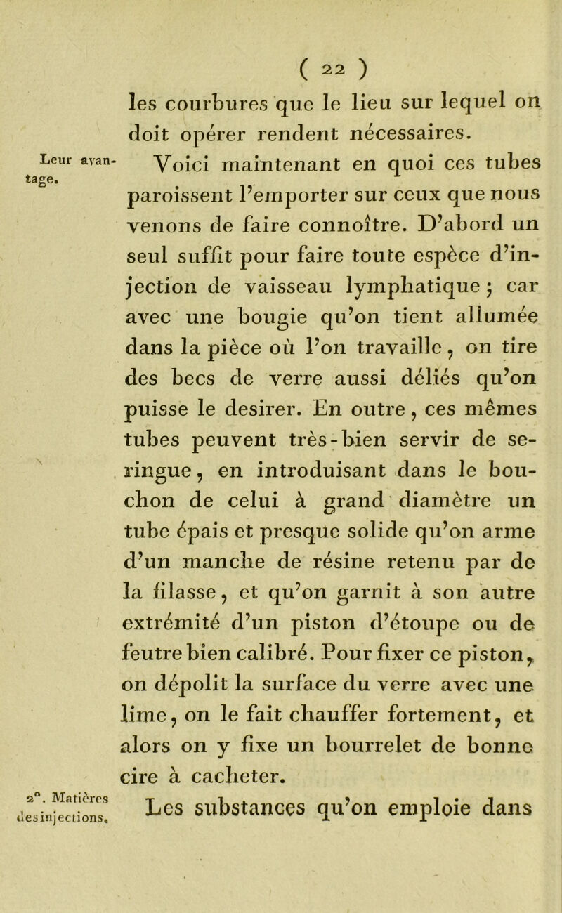 Leur avan tage. \ 2®. Marièros tlesinjeciions* ( 22 ) les courbures que le lieu sur lequel on doit opérer l’endent nécessaires. Voici maintenant en quoi ces tubes paroissent Pemporter sur ceux que nous venons de faire connoître. D’abord un seul suffit pour faire toute espèce d’in- jection de vaisseau lymphatique 5 car avec une bougie qu’on tient allumée dans la pièce où l’on travaille ^ on tire des becs de verre aussi déliés qu’on puisse le desirer. En outre, ces mêmes tubes peuvent très-bien servir de se- . ringue, en introduisant .dans le bou- chon de celui à grand diamètre un tube épais et presque solide qu’on arme d’un manche de résine retenu par de la filasse, et qu’on garnit à son autre extrémité d’un piston d’étoupe ou de feutre bien calibré. Pour fixer ce piston^ on dépolit la surface du verre avec une lime J on le fait chauffer fortement, et alors on y fixe un bourrelet de bonne cire à cacheter. Les substances qu’on emploie dans