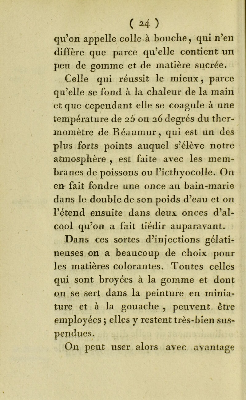 qu’on appelle colle à bouclier qui n’en diffère que parce qu’elle contient un peu de gomme et de matière sucrée. Celle qui réussit le mieux, parce qu’elle se fond à la chaleur de la main et que cependant elle se coagule à une température de 2.5 ou 26 degrés du ther- momètre de Réaumur, qui est un des plus forts points auquel s’élève notre atmosphère , est faite avec les mem- branes de poissons ou l’icthyocolle. On en fait fondre une once au bain-marie dans le double de son poids d’eau et on l’étend ensuite dans deux onces d’al- cool qu’on a fait tiédir auparavant. Dans ces sortes d’injections gélati- neuses on a beaucoup de choix pour les matières colorantes. Toutes celles qui sont broyées à la gomme et dont on se sert dans la peinture en minia- ture et à la gouache , peuvent être employées 5 elles y restent très-bien sus- pendues. On peut user alors avec avantage