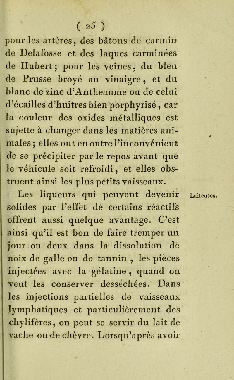 pour les artères, des bâtons de carmin de Delafosse et des laques carminées de Hubert 5 pour les veines, du bleu de Prusse broyé au vinaigre, et du blanc de zinc d’Antheaume ou de celui d’écailles d’iiuitres bien porphyrisé, car la couleur des oxides métalliques est sujette à changer dans les matières ani- males ; elles ont en outre Pinconvénient de se précipiter par le repos avant que le véhicule soit refroidi, et elles obs- truent ainsi les plus petits vaisseaux. Les liqueurs qui peuvent devenir solides par l’effet de certains réactifs offrent aussi quelque avantage. C’est ainsi qu’il est bon de faire tremper un jour ou deux dans la dissolution de noix de galle ou de tannin , les pièces injectées avec la gélatine , quand on veut les conserver desséchées. Dans les injections partielles de vaisseaux lymphatiques et particulièrement des chylifères, on peut se servir du lait de vache onde chèvre. Lorsqu’après avoir Laiteuses.