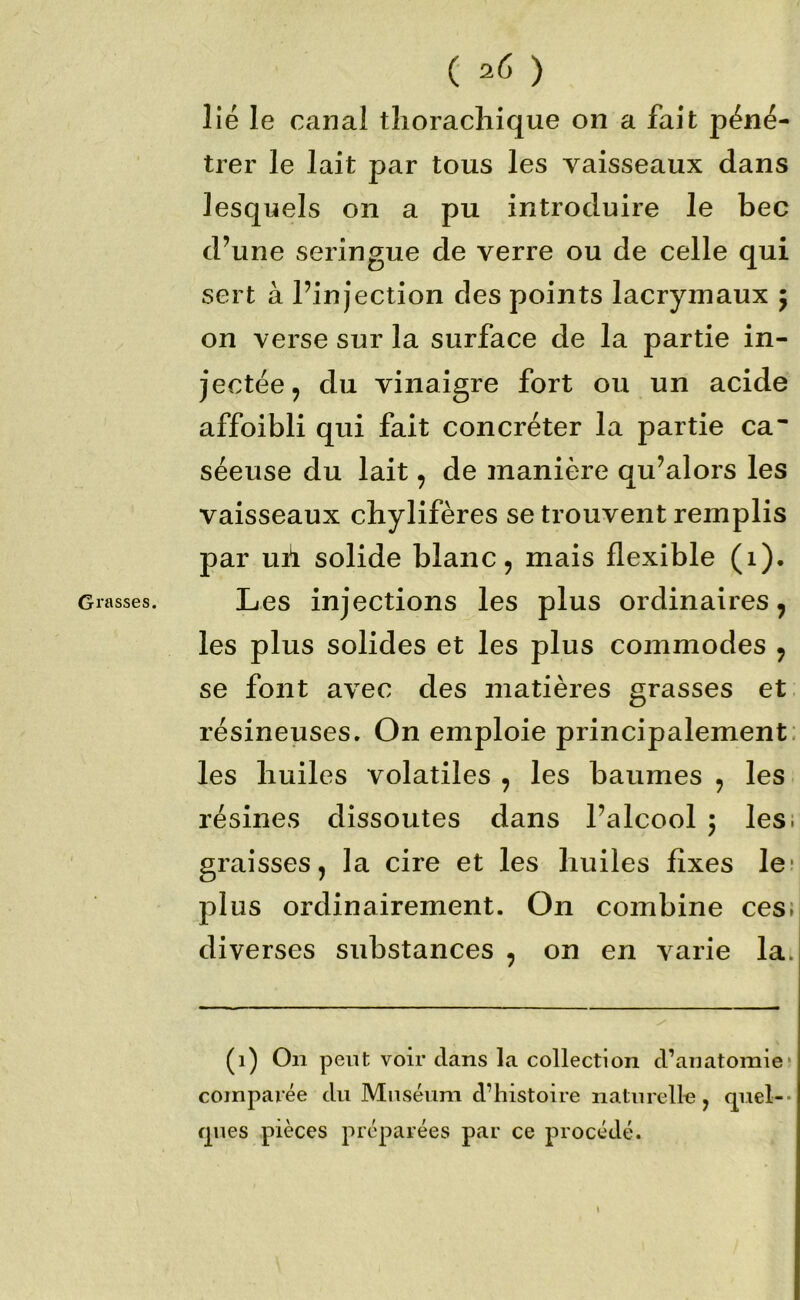 Grasses. lié le canal tlioracliique on a fait péné- trer le lait par tous les vaisseaux dans lesquels on a pu introduire le bec d’une seringue de verre ou de celle qui sert à l’injection des points lacrymaux 5 on verse sur la surface de la partie in- jectée ^ du vinaigre fort ou un acide affoibli qui fait concréter la partie ca séeuse du lait ^ de manière qu’alors les vaisseaux chylifères se trouvent remplis par uil solide blanc, mais flexible (1). Les injections les plus ordinaires, les plus solides et les plus commodes , se font avec des matières grasses et. résineuses. On emploie principalement; les huiles volatiles , les baumes , les résines dissoutes dans l’alcool 5 les; graisses, la cire et les huiles fixes le* plus ordinairement. On combine ces; diverses substances , on en varie la. (1) On peut voir clans la collection d’anatomie! comparée du Muséum d’histoire naturelle, cj^uel-- cpies pièces préparées par ce procédé.