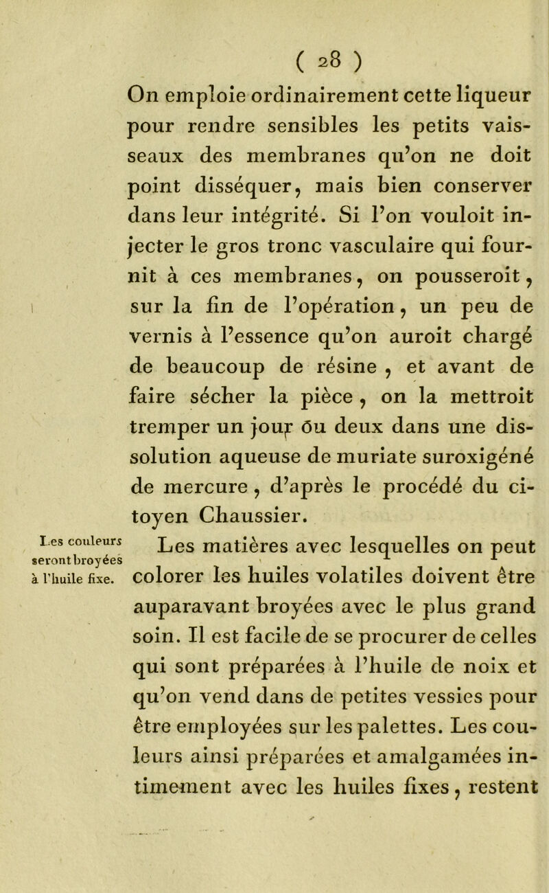 ' ( I;es couleurs serontbroyées à rhuile fixe. ( =8 ) On emploie ordinairement cette liqueur pour rendre sensibles les petits vais- seaux des membranes qu’on ne doit point disséquer9 mais bien conserver dans leur intégrité. Si l’on vouloit in- jecter le gros tronc vasculaire qui four- nit à ces membranes, on pousseroit y sur la lin de l’opération y un peu de vernis à l’essence qu’on auroit chargé de beaucoup de résine y et avant de faire sécher la pièce y on la mettroit tremper un jou;r ôu deux dans une dis- solution aqueuse de muriate suroxigéné de mercure y d’après le procédé du ci- toyen Chaussier. Les matières avec lesquelles on peut colorer les huiles volatiles doivent être auparavant broyées avec le plus grand soin. Il est facile de se procurer de celles qui sont préparées à l’huile de noix et qu’on vend dans de petites vessies pour être employées sur les palettes. Les cou- leurs ainsi préparées et amalgamées in- timement avec les huiles fixes y restent