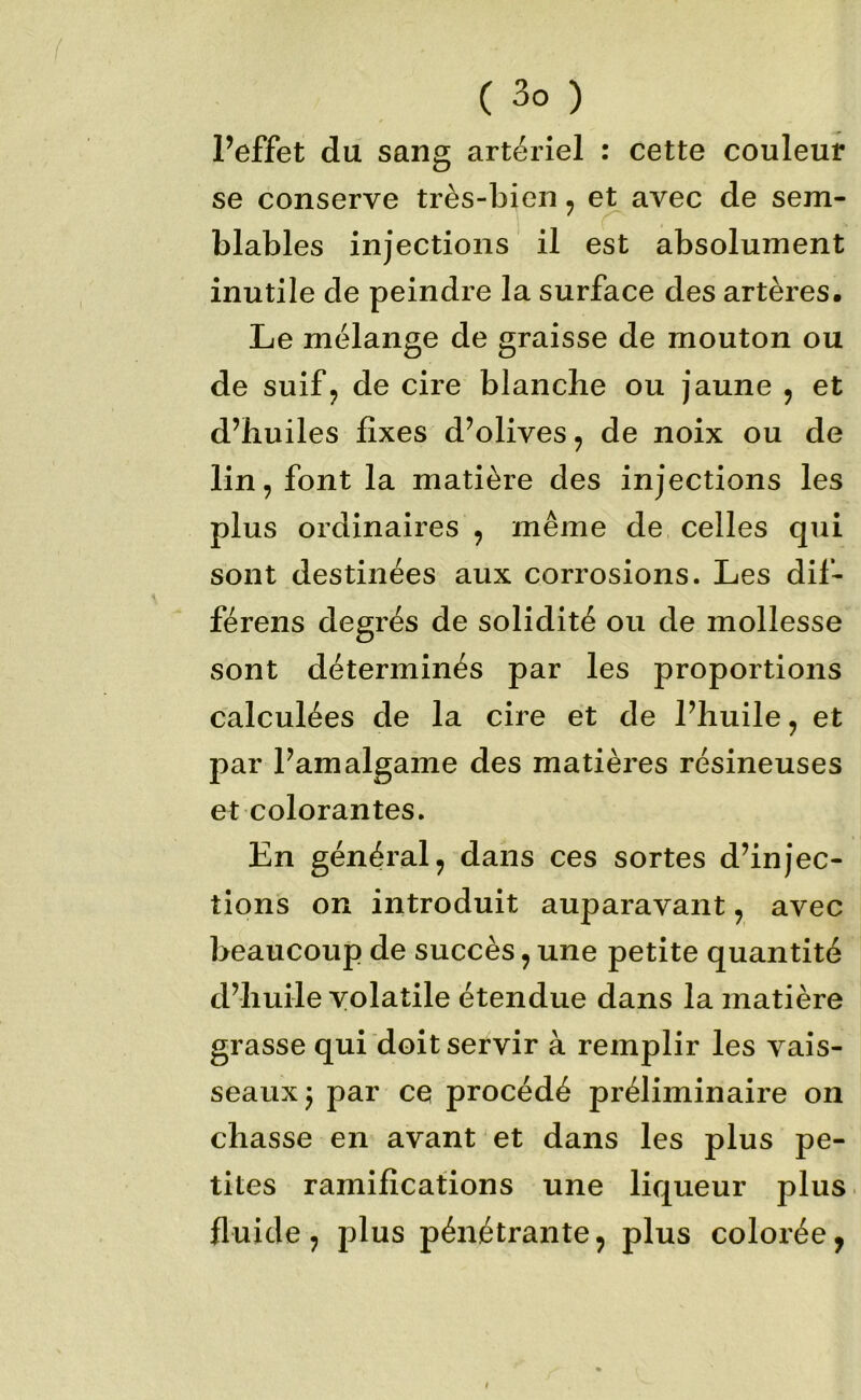 l’effet du sang artériel : cette couleur se conserve très-bien, et avec de sem- blables injections il est absolument inutile de peindre la surface des artères. Le mélange de graisse de mouton ou de suif J de cire blanche ou jaune , et d’huiles fixes d’olives, de noix ou de lin, font la matière des injections les plus ordinaires , même de celles qui sont destinées aux corrosions. Les dif- férens degrés de solidité ou de mollesse sont déterminés par les proportions calculées de la cire et de l’huile, et par l’amalgame des matières résineuses et colorantes. En général, dans ces sortes d’injec- tions on introduit auparavant, avec beaucoup de succès, une petite quantité d’huile volatile étendue dans la matière grasse qui doit servir à remplir les vais- seaux^ par ce procédé préliminaire on chasse en avant et dans les plus pe- tites ramifications une liqueur plus fluide, plus pénétrante, plus colorée,