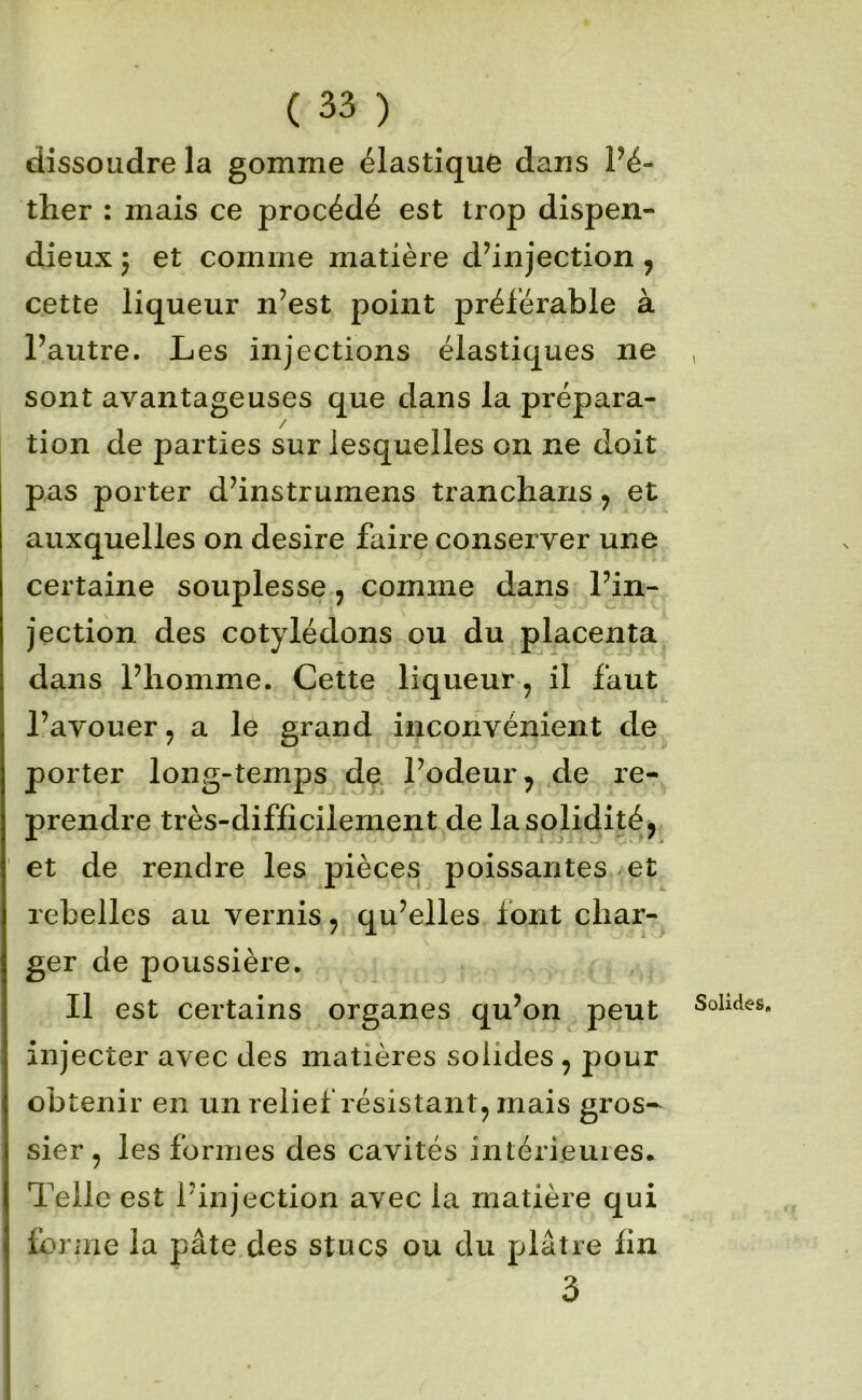 dissoudre la gomme élastique dans Pé- ther : mais ce procédé est trop dispen- dieux 5 et comme matière d’injection, cette liqueur n’est point préférable à l’autre. Les injections élastiques ne sont avantageuses que dans la prépara- tion de parties sur lesquelles on ne doit pas porter d’instrumens trancharis y et auxquelles on desire faire conserver une certaine souplesse, comme dans l’in- jection des cotylédons ou du placenta dans l’homme. Cette liqueur , il faut Pavouer, a le grand inconvénient de porter long-temps de l’odeur, de re- prendre très-difficilement de la solidité, ' et de rendre les pièces poissantes et rebelles au vernis, qu’elles font char- ger de poussière. Il est certains organes qu’on peut injecter avec des matières solides , pour obtenir en un relief résistant, mais gros- sier , les formes des cavités intérieuies. Telle est l’injection avec la matière qui foriiie la pâte des stucs ou du plâtre fin 3 Solides,