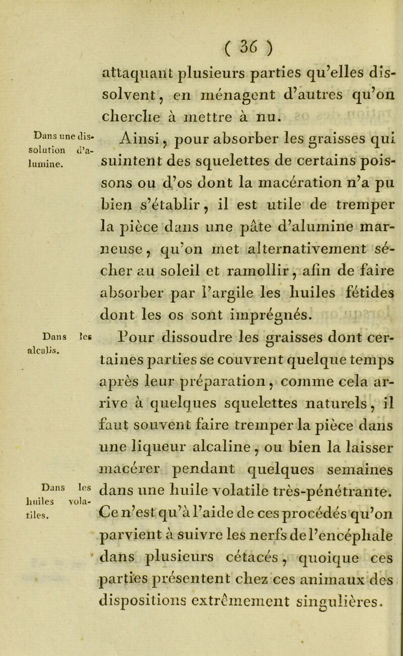 Dans une ills- solution ti’a- liimine. Dans îes alcalis. Dans les liiiiles vola- tiles. ( 36 ) aitaquaiit plusieurs parties qu’elles dis- solvent 5 en ménagent d’autres qu’on clierclie à mettre à nu. Ainsi y j^our absorber les graisses qui suintent des squelettes de certains pois- sons ou d’os dont la macération n’a pu bien s’établir, il est utile de tremper la pièce dans une pâte d’alumine mar- neuse 5 qu’on met alternativement sé- cher au soleil et ramollir, afin de faire absorber par l’argile les huiles fétides dont les os sont imprégnés. Pour dissoudre les graisses dont cer- taines parties se couvrent quelque temps après leur préparation, comme cela ar- rive à quelques squelettes naturels, il faut souvent faire tremper la pièce dans une liqueur alcaline, ou bien la laisser macérer pendant quelques semaines dans une huile volatile très-pénétrante. Ce n’est qu’à l’aide de ces procédés qu’on parvient à suivre les nerfs de l’encéphale dans plusieurs cétacés, quoique ces parties présentent chez ces animaux des dispositions extrêmement singulières.