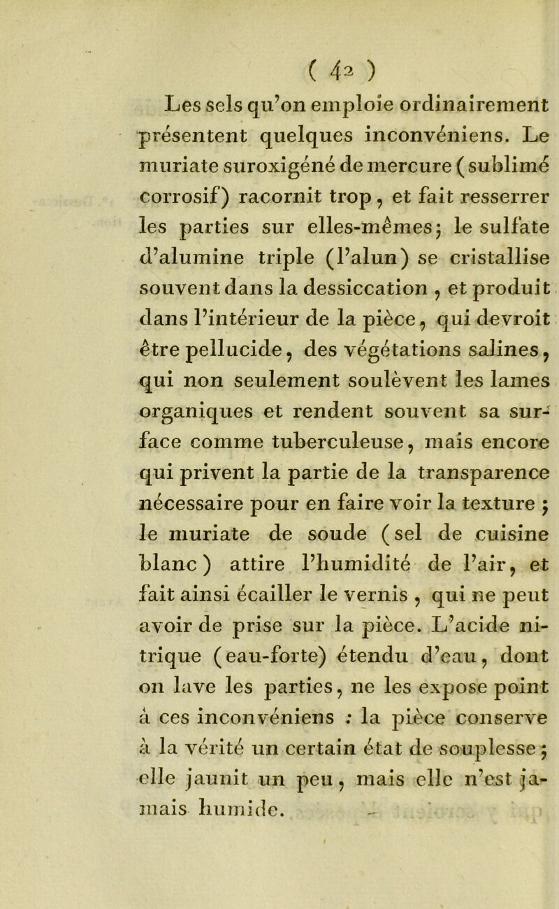 Les sels qu’on emploie ordinairement présentent quelques inconvéniens. Le muriate suroxigéné de mercure ( sublimé corrosif) racornit trop, et fait resserrer les parties sur elles-mêmes 5 le sulfate d’alumine triple (l’alun) se cristallise souvent dans la dessiccation , et produit dans l’intérieur de la pièce, qui devroit être pellucide 5 des végétations salines ^ qui non seulement soulèvent les lames organiques et rendent souvent sa sur- face comme tuberculeuse, mais encore qui privent la partie de la transparence nécessaire pour en faire voir la texture ; le muriate de soude (sel de cuisine blane ) attire l’humidité de l’air, et fait ainsi écailler le vernis , qui ne peut avoir de prise sur la pièce. L’acide ni- trique (eau-forte) étendu d’eau, dont on lave les parties, ne les expose point â ces inconvéniens ; la pièce conserve à la vérité un certain état de souplesse 5 elle jaunit un peu, mais elle n’est ja- mais humide.