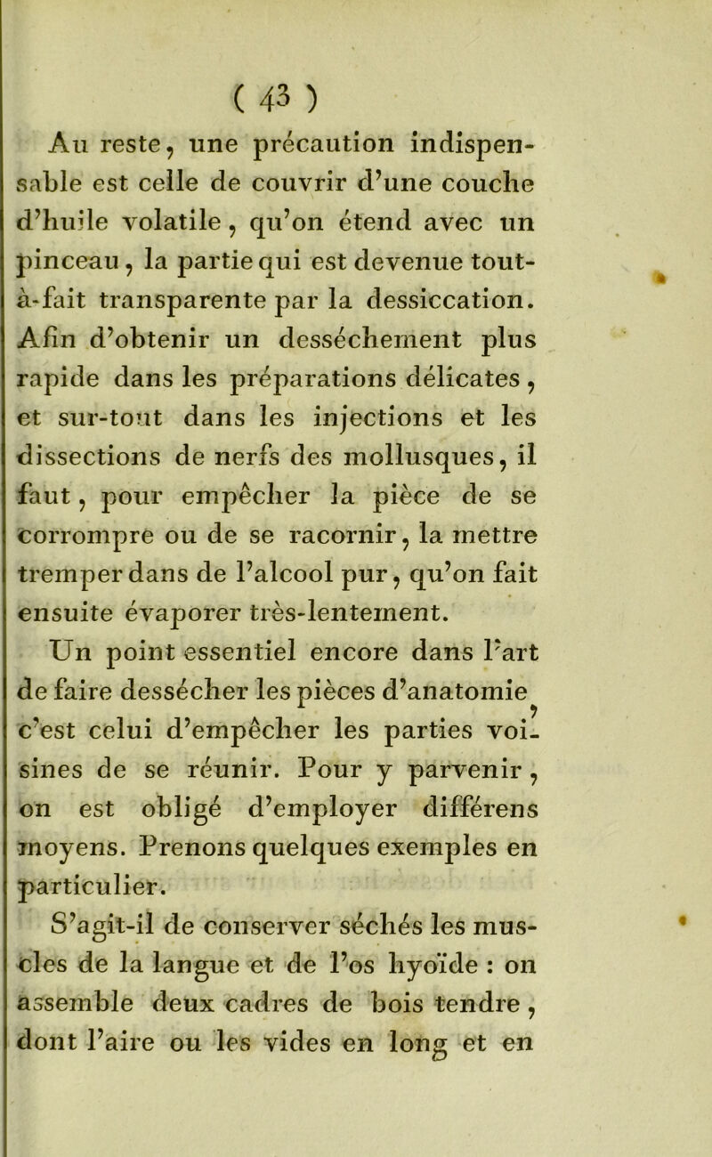 Au reste, une précaution indispen- sable est celle de couvrir d’une couche d’huile volatile, qu’on étend avec un pinceau, la partie qui est devenue tout- à*fait transparente par la dessiccation. Afin d’obtenir un dessèchement plus rapide dans les préparations délicates , et sur-tout dans les injections et les dissections de nerfs des mollusques, il faut, pour empêcher la pièce de se Corrompre ou de se racornir, la mettre tremper dans de l’alcool pur, qu’on fait ensuite évaporer très-lentement. Un point essentiel encore dans Part de faire dessécher les pièces d’anatomie c’est celui d’empêcher les parties voi- sines de se réunir. Pour y parvenir , on est obligé d’employer différens moyens. Prenons quelques exemples en particulier. S’agit-il de conserver^séchés les mus- cles de la langue et de l’os hyoïde : on assemble deux cadres de bois tendre, dont l’aire ou les vides en long et en