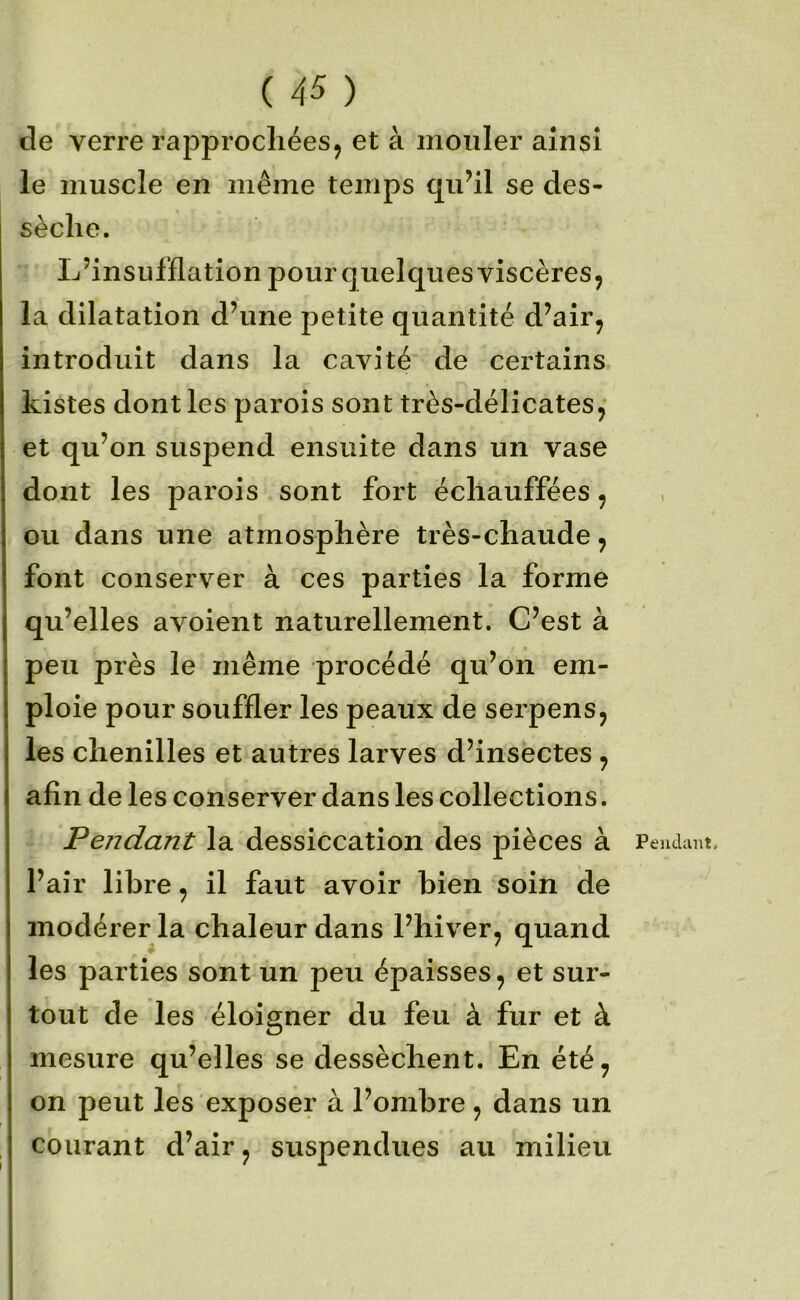 de verre rapprochées, et à mouler ainsi le muscle en même temps quhl se des- sèche. L’insufflation pour quelques viscères, la dilatation d’une petite quantité d’air, introduit dans la cavité de certains Listes dont les parois sont très-délicates, et qu’on suspend ensuite dans un vase dont les parois sont fort échauffées, ou dans une atmosphère très-chaude, font conserver à ces parties la forme qu’elles avoient naturellement. C’est à peu près le même procédé qu’on em- ploie pour souffler les peaux de serpens, les chenilles et autres larves d’insectes , afin de les conserver dans les collections. Pendant la dessiccation des pièces à l’air libre, il faut avoir bien soin de modérer la chaleur dans l’hiver, quand les parties sont un peu épaisses, et sur- tout de les éloigner du feu à fur et à mesure qu’elles se dessèchent. En été, on peut les exposer à l’ombre, dans un courant d’air, suspendues au milieu Pendant,
