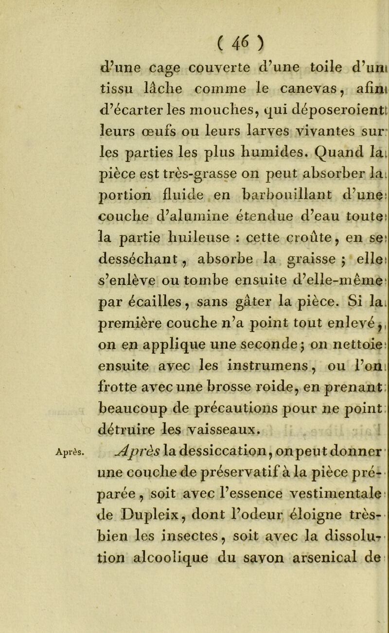 Après. d’ime cage couverte d’une toile d’uni tissu lâche comme le canevas, afini d’écarter les mouches, qui déposeroientt leurs œufs ou leurs larves vivantes sur: les parties les plus humides. Quand lai pièce est très-grasse on peut absorber lai portion fluide en barbouillant d’uneî la partie huileuse : cette croûte, en ses desséchant, absorbe la graisse j elles s’enlève ou tombe ensuite d’elle-même^ par écailles, sans gâter la pièce. Si lai première couche n’a point tout enlevé,, on en applique une seconde; on nettoies ensuite avec les instrumens, ou l’oni frotte avec une brosse roide, en prenant: beaucoup de précautions pour ne point: détruire les vaisseaux. Après la dessiccation, on peut donner’ une couche de préservatif à la pièce pré-- parée, soit avec l’essence vestimentale* de Dupleix, dont l’odeur éloigne très- bien les insectes, soit avec la dissolu^ tion alcoolique du savon arsenical de